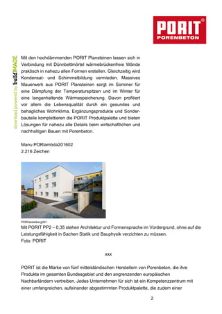 2
Mit den hochdämmenden PORIT Plansteinen lassen sich in
Verbindung mit Dünnbettmörtel wärmebrückenfreie Wände
praktisch in nahezu allen Formen erstellen. Gleichzeitig wird
Kondensat- und Schimmelbildung vermieden. Massives
Mauerwerk aus PORIT Plansteinen sorgt im Sommer für
eine Dämpfung der Temperaturspitzen und im Winter für
eine langanhaltende Wärmespeicherung. Davon profitiert
vor allem die Lebensqualität durch ein gesundes und
behagliches Wohnklima. Ergänzungsprodukte und Sonder-
bauteile komplettieren die PORIT Produktpalette und bieten
Lösungen für nahezu alle Details beim wirtschaftlichen und
nachhaltigen Bauen mit Porenbeton.
Manu PORlambda201602
2.216 Zeichen
PORHeidelberg001
Mit PORIT PP2 – 0,35 stehen Architektur und Formensprache im Vordergrund, ohne auf die
Leistungsfähigkeit in Sachen Statik und Bauphysik verzichten zu müssen.
Foto: PORIT
xxx
PORIT ist die Marke von fünf mittelständischen Herstellern von Porenbeton, die ihre
Produkte im gesamten Bundesgebiet und den angrenzenden europäischen
Nachbarländern vertreiben. Jedes Unternehmen für sich ist ein Kompetenzzentrum mit
einer umfangreichen, aufeinander abgestimmten Produktpalette, die zudem einer
 