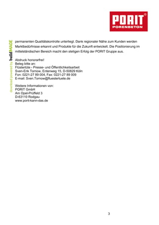 3
permanenten Qualitätskontrolle unterliegt. Dank regionaler Nähe zum Kunden werden
Marktbedürfnisse erkannt und Produkte für die Zukunft entwickelt. Die Positionierung im
mittelständischen Bereich macht den stetigen Erfolg der PORIT Gruppe aus.
Abdruck honorarfrei!
Beleg bitte an:
Flüstertüte - Presse- und Öffentlichkeitsarbeit
Sven-Erik Tornow, Entenweg 15, D-50829 Köln
Fon: 0221-27 89 004, Fax: 0221-27 89 009
E-mail: Sven.Tornow@fluestertuete.de
Weitere Informationen von:
PORIT GmbH
Am Opel-Prüffeld 3
D-63110 Rodgau
www.porit-kann-das.de
 