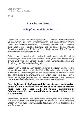 GOTTES WORT
... durch Bertha Dudde
2834
Sprache der Natur ....
Schöpfung und Schöpfer ....
Lasset die Natur zu euch sprechen .... welch unbeschreibliche
Wunderwerke sie euch veranschaulicht und euch ständig Meine
Liebe und Allmacht offenbart .... Lauschet und schauet .... Richtet
eure Blicke auf jegliche Kreatur, und erkennet daran Meinen
Gestaltungswillen und Meine Kraft .... Und erkennet Mich Selbst in
allen Meinen Schöpfungswerken.
Sehet, wie unvergleichlich reizvoll und wie vielseitig diese
Schöpfungen sind und wie sinnvoll eine jede ihre Bestimmung
erfüllt und wie der Zweck eines jeden Schöpfungswerkes die
Erhaltung der Gesamtschöpfung ist ....
Lasset Mich Selbst zu euch sprechen durch die Natur, und höret auf
Meine Stimme, dann werdet ihr Meine Allmacht, Liebe und Weisheit
erkennen und euch beugen vor ihr, dann werdet ihr wissen, daß ihr
das herrlichste Schöpfungswerk auf Erden seid, das aus Meiner
Hand hervorgegangen ist, und ihr werdet erkennen, wie unendlich
viel Mir an euch gelegen ist, daß ihr auch in Mir verbleibet ....
Denn jegliches Schöpfungswerk ist nur für euch entstanden,
es ist nur eine Vorstufe, auf der ihr euch zu dem entwickelt
habt, was ihr jetzt seid, zu freien, selbständigen
Schöpfungen, die noch unendlich mehr werden können, als
sie jetzt sind.
Betrachtet die Natur und sehet ihren Werdegang, ihre Steigerung,
die sich in allen Naturschöpfungen erkennen läßt. Das winzigste
Wesen ist Mein Werk, der winzigste Grashalm ist Mein Gedanke, der
zur Form wurde.
 