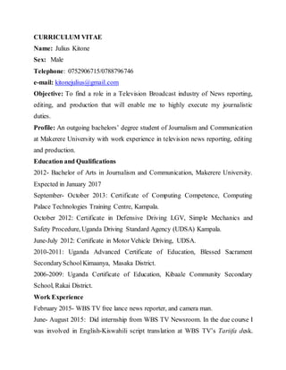CURRICULUM VITAE
Name: Julius Kitone
Sex: Male
Telephone: 0752906715/0788796746
e-mail: kitonejulius@gmail.com
Objective: To find a role in a Television Broadcast industry of News reporting,
editing, and production that will enable me to highly execute my journalistic
duties.
Profile: An outgoing bachelors’ degree student of Journalism and Communication
at Makerere University with work experience in television news reporting, editing
and production.
Education and Qualifications
2012- Bachelor of Arts in Journalism and Communication, Makerere University.
Expected in January 2017
September- October 2013: Certificate of Computing Competence, Computing
Palace Technologies Training Centre, Kampala.
October 2012: Certificate in Defensive Driving LGV, Simple Mechanics and
Safety Procedure, Uganda Driving Standard Agency (UDSA) Kampala.
June-July 2012: Certificate in Motor Vehicle Driving, UDSA.
2010-2011: Uganda Advanced Certificate of Education, Blessed Sacrament
SecondarySchoolKimaanya, Masaka District.
2006-2009: Uganda Certificate of Education, Kibaale Community Secondary
School, Rakai District.
Work Experience
February 2015- WBS TV free lance news reporter, and camera man.
June- August 2015: Did internship from WBS TV Newsroom. In the due course I
was involved in English-Kiswahili script translation at WBS TV’s Tariifa desk.
 