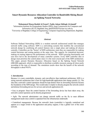 UtilitasMathematica
ISSN 0315-3681 Volume 120, 2023
368
Smart Dynamic Resource Allocation Controller in Bandwidth Slicing Based
on Spiking Neural Networks
Mohammed Mousa Rashid Al-Yasari1, Nadia Adnan Shiltagh Al-Jamali2
1
Information Institute for Postgraduate Studies (IIPS), Iraqi Commission for Computers and
Informatics (ICCI), Baghdad, Iraq, phd202020555@iips.icci.edu.iq
2
University of Baghdad, College of Engineering, Computer Engineering Department, Baghdad,
Iraq
Abstract
Software Defined Networking (SDN) is a modern network architectural model that manages
network traffic using software. SDN is a networking scenario that modifies the conventional
network design by combining all control features into a single place and making all choices
centrally. Controllers are the "brains" of SDN architecture since they are responsible for making
control decisions and routing packets at the same time. The capacity for centralized decision-
making on routing improves the performance of the network. SDN's growing functionality and
uses have led to the development of many controller systems. Every SDN controller idea or
design must prioritize the control plane since it is the most crucial part of the SDN architecture.
This paper, present Dynamic Resource Allocation based on the Spiking Neural Network
(DRASR) approach, which is responsible to distribute available resources among all slices justly
according to the type of demand. The simulation results show that the benefit of the network
throughput is about 98.8%.
1. Introduction
Because it is more controllable, dynamic, and cost-effective than traditional architecture, SDN is a
strong network architecture that is best for high-bandwidth applications that change quickly [1]. The
idea that a network's control operations should be kept distinct from its forwarding functions became
the foundation of the SDN design. This would make it simpler to directly program the network control
and abstract forwarding devices for services and network applications [2].
• Easy to program: Since the control function of the forwarding device has been taken away, the
network's control operation can be directly programmed.
• Agile: The network administrator can change network traffic on the fly to meet different
management needs since control is separated from the infrastructure underneath.
• Centralized management: Because the network's brain (controller) is logically centralized and
appears as a single switch to the application and policy engines, it has a global view of the entire
network.
 
