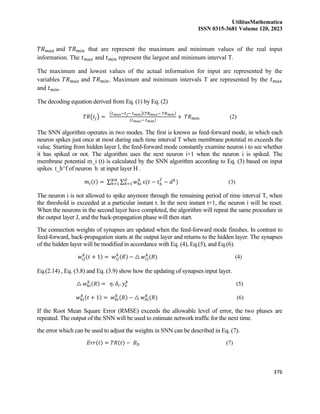 UtilitasMathematica
ISSN 0315-3681 Volume 120, 2023
376
𝑇𝑅𝑚𝑎𝑥 and 𝑇𝑅𝑚𝑖𝑛 that are represent the maximum and minimum values of the real input
information. The 𝑡𝑚𝑎𝑥 and 𝑡𝑚𝑖𝑛 represent the largest and minimum interval T.
The maximum and lowest values of the actual information for input are represented by the
variables 𝑇𝑅𝑚𝑎𝑥 and 𝑇𝑅𝑚𝑖𝑛. Maximum and minimum intervals T are represented by the 𝑡𝑚𝑎𝑥
and 𝑡𝑚𝑖𝑛.
The decoding equation derived from Eq. (1) by Eq. (2)
𝑇𝑅(𝑡𝑗) =
(𝑡𝑚𝑎𝑥−𝑡𝑗− 𝑡𝑚𝑖𝑛)(𝑇𝑅𝑚𝑎𝑥− 𝑇𝑅𝑚𝑖𝑛)
(𝑡𝑚𝑎𝑥− 𝑡𝑚𝑖𝑛)
+ 𝑇𝑅𝑚𝑖𝑛 (2)
The SNN algorithm operates in two modes. The first is known as feed-forward mode, in which each
neuron spikes just once at most during each time interval T when membrane potential m exceeds the
value. Starting from hidden layer I, the feed-forward mode constantly examine neuron i to see whether
it has spiked or not. The algorithm uses the next neuron i+1 when the neuron i is spiked. The
membrane potential m_i (t) is calculated by the SNN algorithm according to Eq. (3) based on input
spikes t_h^f of neuron h at input layer H .
𝑚𝑖(𝑡) = ∑ ∑ 𝑤ℎ𝑖
𝑘
𝐷
𝑘=1
𝑁𝐻
ℎ=1 ɛ(𝑡 − 𝑡ℎ
𝑓
− 𝑑𝑘
) (3)
The neuron i is not allowed to spike anymore through the remaining period of time interval T, when
the threshold is exceeded at a particular instant t. In the next instant t+1, the neuron i will be reset.
When the neurons in the second layer have completed, the algorithm will repeat the same procedure in
the output layer J, and the back-propagation phase will then start.
The connection weights of synapses are updated when the feed-forward mode finishes. In contrast to
feed-forward, back-propagation starts at the output layer and returns to the hidden layer. The synapses
of the hidden layer will be modified in accordance with Eq. (4), Eq.(5), and Eq.(6).
𝑤𝑖𝑗
𝑘
(𝑡 + 1) = 𝑤𝑖𝑗
𝑘
(𝑅) − △ 𝑤𝑖𝑗
𝑘
(𝑅) (4)
Eq.(2.14) , Eq. (3.8) and Eq. (3.9) show how the updating of synapses input layer.
△ 𝑤ℎ𝑖
𝑘
(𝑅) = 𝜂. 𝛿𝑖. 𝑦ℎ
𝑘
(5)
𝑤ℎ𝑖
𝑘
(𝑡 + 1) = 𝑤ℎ𝑖
𝑘
(𝑅) − △ 𝑤ℎ𝑖
𝑘
(𝑅) (6)
If the Root Mean Square Error (RMSE) exceeds the allowable level of error, the two phases are
repeated. The output of the SNN will be used to estimate network traffic for the next time.
the error which can be used to adjust the weights in SNN can be described in Eq. (7).
𝐸𝑟𝑟(𝑡) = 𝑇𝑅(𝑡) − 𝐵𝐷 (7)
 