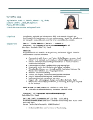  
Caren Dela Cruz  
Aquarius St, Zone 12 , Pembo, Makati City, 3010,
Makati, Central Luzon, Philippines 
Phone: 09169848015 
E-mail: delacruzcaren.wo@gmail.com  
 
 
 
 
Objective 
 
To utilize my technical and management skills for achieving the target and
developing the best performance in your good company. I would like to implement
my innovative ideas, skills and creativity for accomplishing the projects. 
 
Experience 
 
 
 
 
 
 
 
 
 
 
 
 
 
 
 
 
 
 
 
 
 
 
 
 
 
 
 
 
 
 
 
 
 
 
 
 
CENTRAL MEDIA MANAGER (May 2014 – October 2015) 
COGNIZANT TECHNOLOGY SOLUTIONS CORPORATION​ ​(​Net Lima Building, 4th
Avenue corner 26th Street, Bonifacio Global City, Taguig​ ) 
 
CMM Role  
Support onshore and offshore DMMs, providing streamlined support to ensure
campaigns are launched efficiently.
 
● Communicate with Reserve and Partner Media Managers to ensure timely
delivery of all materials and compliance with site ad guidelines and specs. 
● Interact with internal sales and operations teams to ensure successful
advertising campaigns.  
● Conduct data validation checks and approve reservations.  
● Responsible for QA Rich Media Ad units before Trafficking 
● Upload and test banner ads, video ads and third-party tags to ensure that
they meet specification and policy requirements. 
● Performs functionality testing. 
● Analyze and provide campaign reporting and screenshots 
● Identify bugs/defects and suggest possible solutions. 
● Implementation and execution of test cases 
● Support sales with campaign changes and updates during the flight.  
● Other tasks, duties and responsibilities, as necessary, that may be assigned
by line manager 
 
SENIOR PROCESS EXECUTIVE - QA​ (​March 2014 – May 2014​ ) 
● Same work experience as Quality Assurance Specialist below 
 
COGNIZANT TECHNOLOGY SOLUTIONS CORPORATION​ ​(​Net Lima Building, 4th
Avenue corner 26th Street, Bonifacio Global City, Taguig​ ) 
 
QUALITY ASSURANCE SPECIALIST​ ​(July 2012 – March 2014) 
WIDEOUT WORKFORCES ​(​10th Floor Commerce and Industry Plaza (PCCI) Upper
McKinley Town  
Center, Fort Bonifacio Taguig City 1634 Philippines​) 
 
● Evaluate and test Ad units/ versions for functionality. 
 