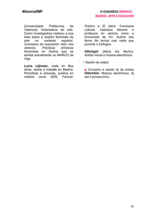 #XénerosRMP IV CONGRESO XÉNEROS,
MUSEOS, ARTE E EDUCACIÓN
10
(Universidade Politécnica de
Valencia), historiadora da arte.
Como investigadora realizou a súa
tese sobre a xestión feminista da
arte no contexto español.
Comisaria da exposición Alén dos
xéneros. Prácticas artísticas
feministas en Galicia que se
exhibe actualmente no MARCO de
Vigo.
Lucía Lijtmaer, nada en Bos
Aires, reside e traballa en Madrid.
Periodista e ensaísta, publica en
medios como ADN, Factual,
Público e El diario. Comisaria
cultural, tradutora literaria e
profesora en centros como a
Universitat de Vic. Autora dos
libros No tenías casi nada que
ponerte o Esfinges.
Glitchgirl (Alicia Aix Muñiz).
Artista visual e música electrónica.
> Sesión de solpor
■ Concerto e sesión dj da artista
GlitchGirl. Música electrónica, dj
set e proxeccións.
 