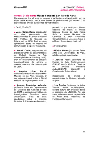 #XénerosRMP IV CONGRESO XÉNEROS,
MUSEOS, ARTE E EDUCACIÓN
11
venres, 31 de marzo Museo Fortaleza San Paio de Narla
Os programas dos xéneros en museos, a exhibición e a investigación son os
eixos desta xornada. Inclúe una sesión de pechakuchas (20 imaxes x 20
segundos) de artistas e proxectos de visibilización.
> De 16.00 a 20.30
■ Jorge García Marín, coordinador
do taller permanente de
Masculinidades e Cambio Social do
ICE (Instituto de Ciencias da
Educación) da USC. Fará as súas
aportacións sobre os medios de
comunicación e o poder masculino.
■ Araceli Corbo, responsable da
Biblioteca-Centro de documentación
do MUSAC (Museo de Arte
Contemporáneo de Castilla y León).
DEA no doutoramento de Estudios
interdisciplinares de género e
docente asociada da Universidade
de León.
■ Amparo López Corral,
coordinadora técnica da Bienal MAV
Mujeres en las Artes Visuales. O
seu relatorio tratará sobre a Bienal
Miradas de Mujeres (BMM-2016).
■ Antonia Fernández Valencia,
profesora titular no Departamento
de Didáctica das Ciencias Sociais
da UCM e asociada ao Instituto de
Investigacións Feministas desa
universidade. Fará as súas
aportacións sobre o proxecto
Didáctica 2.0 Museos en Femenino,
proxecto no que participan o Museo
Nacional do Prado, o Museo
Nacional Centro de Arte Reina
Sofía, o Museo Nacional de
Cerámica e Artes Suntuarias
González Martí, o Museo do Traxe e
o Museo Arqueológico Nacional.
■ Pechakuchas:
> Mónica Alonso (doutora en Belas
Artes pola Universidade de Vigo,
artista escritora e comisaria)
> Adriana Pazos (directora do
Espazo de Arte Contemporánez
OLALAB Acción Cultural. Directora
do proxecto educativo
AULADEIDEAS: Educación e
Creatividade. Artista Visual.
Responsable de prensa e
comunicación de Mujeres Mirando
Mujeres)
> Luz Darriba (profesora de Artes
Visuais, artista multidisciplinar,
xestora cultural con proxectos baixo
o patrocinio da UNESCO. Na súa
traxectoria como escritora premiada
co Ánxel Fole. Presidenta da
Fundación Cumulum)
 