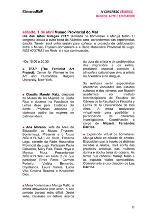 #XénerosRMP IV CONGRESO XÉNEROS,
MUSEOS, ARTE E EDUCACIÓN
12
sábado, 1 de abril Museo Provincial do Mar
Día das Artes Galegas 2017: Xornada de homenaxe a Maruja Mallo. O
congreso acada a outra beira do Atlántico para aprendermos das experiencias
dacolá. Tamén será unha sesión para coñecer o proxecto de colaboración
entre o Museo Thyssen-Bornemisza e a Rede Museística Provincial de Lugo:
NÓS+OUTRAS en Rede e a súa continuación.
>De 16.00 a 20.30
■ TFAP (The Feminist Art
Project). Center for Women in the
Art and Humanities. Rutgers
University, New York.
■ Claudia Mandel Katz, directora
do Museo de las Mujeres de Costa
Rica e docente na Facultade de
Letras dese país. Estéticas del
borde. Prácticas artísticas y
violencia contra las mujeres en
Latinoamérica.
■ Ana Moreno, xefa da Área de
Educación do Museo Thyssen-
Bornemisza. Presente e o futuro
NÓS+OUTRAS en Rede. Encarna
Lago, xerente da Rede Museística
Provincial de Lugo. Participan Paula
Cabaleiro, Mery Pais, Paula Noya e
Monica Mura. Presentarase
NÓS+OUTRXS en Rede 2 no que
participan Elvira Fente, Carmen
Porteiro, Violeta Bernardo,
Crystilanda, Laura Varela, Lucía
Vila, Cristina Basanta e Kristopher
Dios.
■ Mesa homenaxe a Maruja Mallo, a
artista atravesada polo exilio, o seu
periodo persoal máis difícil. Deste
xeito, iniciarase un debate acerca
da obra da artista e da problemática
das migracións e os exilios,
prestando especial atención á
atmosfera cultural que viviu a artista
na Arxentina e no Uruguai.
Xs relatorxs serán especialistas
arxentinxs vinculadxs aos estudos
culturais e dos xéneros con filiación
académica no Instituto
Interdisciplinario de Estudios de
Género de la Facultad de Filosofía y
Letras de la Universidade de Bos
Aires. A mesa realizarase
virtualmente para posibilitar a
participación de diferentes
investigadorxs. Coordinación a
cargo de Micaela Fernández
Darriba.
■ Exposición virtual de homenaxe:
Maruja Mallo en olladas de artistas.
Exposición que, a través de distintas
miradas e relatos, dará conta das
prácticas artísticas das mulleres
dunha e doutra beira do océano. As
terras que coñeceu Maruja Mallo e
os espazos vitales compartidos.
Comisiariado e coordinación de Luz
Darriba.
 