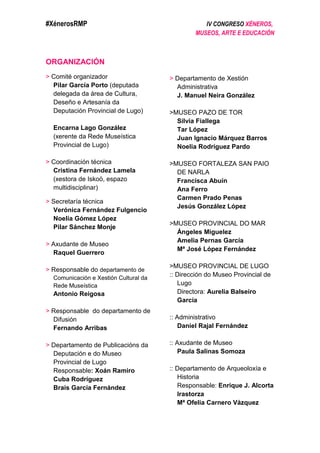 #XénerosRMP IV CONGRESO XÉNEROS,
MUSEOS, ARTE E EDUCACIÓN
ORGANIZACIÓN
> Comité organizador
Pilar García Porto (deputada
delegada da área de Cultura,
Deseño e Artesanía da
Deputación Provincial de Lugo)
Encarna Lago González
(xerente da Rede Museística
Provincial de Lugo)
> Coordinación técnica
Cristina Fernández Lamela
(xestora de Iskoö, espazo
multidisciplinar)
> Secretaría técnica
Verónica Fernández Fulgencio
Noelia Gómez López
Pilar Sánchez Monje
> Axudante de Museo
Raquel Guerrero
> Responsable do departamento de
Comunicación e Xestión Cultural da
Rede Museística
Antonio Reigosa
> Responsable do departamento de
Difusión
Fernando Arribas
> Departamento de Publicacións da
Deputación e do Museo
Provincial de Lugo
Responsable: Xoán Ramiro
Cuba Rodríguez
Brais García Fernández
> Departamento de Xestión
Administrativa
J. Manuel Neira González
>MUSEO PAZO DE TOR
Silvia Fiallega
Tar López
Juan Ignacio Márquez Barros
Noelia Rodríguez Pardo
>MUSEO FORTALEZA SAN PAIO
DE NARLA
Francisca Abuín
Ana Ferro
Carmen Prado Penas
Jesús González López
>MUSEO PROVINCIAL DO MAR
Ángeles Miguelez
Amelia Pernas García
Mª José López Fernández
>MUSEO PROVINCIAL DE LUGO
:: Dirección do Museo Provincial de
Lugo
Directora: Aurelia Balseiro
García
:: Administrativo
Daniel Rajal Fernández
:: Axudante de Museo
Paula Salinas Somoza
:: Departamento de Arqueoloxía e
Historia
Responsable: Enrique J. Alcorta
Irastorza
Mª Ofelia Carnero Vázquez
 