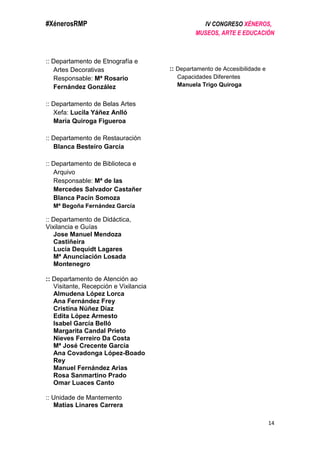 #XénerosRMP IV CONGRESO XÉNEROS,
MUSEOS, ARTE E EDUCACIÓN
14
:: Departamento de Etnografía e
Artes Decorativas
Responsable: Mª Rosario
Fernández González
:: Departamento de Belas Artes
Xefa: Lucila Yáñez Anlló
María Quiroga Figueroa
:: Departamento de Restauración
Blanca Besteiro García
:: Departamento de Biblioteca e
Arquivo
Responsable: Mª de las
Mercedes Salvador Castañer
Blanca Pacín Somoza
Mª Begoña Fernández García
:: Departamento de Didáctica,
Vixilancia e Guías
Jose Manuel Mendoza
Castiñeira
Lucía Dequidt Lagares
Mª Anunciación Losada
Montenegro
:: Departamento de Atención ao
Visitante, Recepción e Vixilancia
Almudena López Lorca
Ana Fernández Frey
Cristina Núñez Díaz
Edita López Armesto
Isabel García Belló
Margarita Candal Prieto
Nieves Ferreiro Da Costa
Mª José Crecente García
Ana Covadonga López-Boado
Rey
Manuel Fernández Arias
Rosa Sanmartino Prado
Omar Luaces Canto
:: Unidade de Mantemento
Matías Linares Carrera
:: Departamento de Accesibilidade e
Capacidades Diferentes
Manuela Trigo Quiroga
 