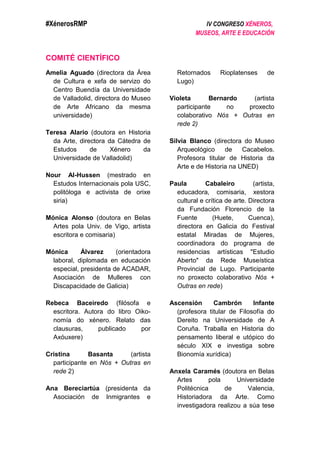 #XénerosRMP IV CONGRESO XÉNEROS,
MUSEOS, ARTE E EDUCACIÓN
COMITÉ CIENTÍFICO
Amelia Aguado (directora da Área
de Cultura e xefa de servizo do
Centro Buendía da Universidade
de Valladolid, directora do Museo
de Arte Africano da mesma
universidade)
Teresa Alario (doutora en Historia
da Arte, directora da Cátedra de
Estudos de Xénero da
Universidade de Valladolid)
Nour Al-Hussen (mestrado en
Estudos Internacionais pola USC,
politóloga e activista de orixe
siria)
Mónica Alonso (doutora en Belas
Artes pola Univ. de Vigo, artista
escritora e comisaria)
Mónica Álvarez (orientadora
laboral, diplomada en educación
especial, presidenta de ACADAR,
Asociación de Mulleres con
Discapacidade de Galicia)
Rebeca Baceiredo (filósofa e
escritora. Autora do libro Oiko-
nomía do xénero. Relato das
clausuras, publicado por
Axóuxere)
Cristina Basanta (artista
participante en Nós + Outras en
rede 2)
Ana Bereciartúa (presidenta da
Asociación de Inmigrantes e
Retornados Rioplatenses de
Lugo)
Violeta Bernardo (artista
participante no proxecto
colaborativo Nós + Outras en
rede 2)
Silvia Blanco (directora do Museo
Arqueológico de Cacabelos.
Profesora titular de Historia da
Arte e de Historia na UNED)
Paula Cabaleiro (artista,
educadora, comisaria, xestora
cultural e crítica de arte. Directora
da Fundación Florencio de la
Fuente (Huete, Cuenca),
directora en Galicia do Festival
estatal Miradas de Mujeres,
coordinadora do programa de
residencias artísticas "Estudio
Aberto" da Rede Museística
Provincial de Lugo. Participante
no proxecto colaborativo Nós +
Outras en rede)
Ascensión Cambrón Infante
(profesora titular de Filosofía do
Dereito na Universidade de A
Coruña. Traballa en Historia do
pensamento liberal e utópico do
século XIX e investiga sobre
Bionomía xurídica)
Anxela Caramés (doutora en Belas
Artes pola Universidade
Politécnica de Valencia,
Historiadora da Arte. Como
investigadora realizou a súa tese
 