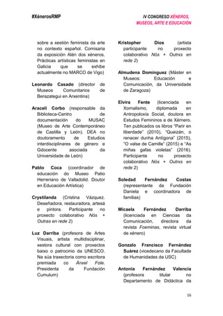 #XénerosRMP IV CONGRESO XÉNEROS,
MUSEOS, ARTE E EDUCACIÓN
16
sobre a xestión feminista da arte
no contexto español. Comisaria
da exposición Alén dos xéneros.
Prácticas artísticas feministas en
Galicia que se exhibe
actualmente no MARCO de Vigo)
Leonardo Casado (director de
Museos Comunitarios de
Berazategui en Arxentina)
Araceli Corbo (responsable da
Biblioteca-Centro de
documentación do MUSAC
(Museo de Arte Contemporáneo
de Castilla y León). DEA no
doutoramento de Estudios
interdisciplinares de género e
Gdocente asociada da
Universidade de León)
Pablo Coca (coordinador de
educación do Museo Patio
Herreriano de Valladolid. Doutor
en Educación Artística)
Crystilanda (Cristina Vázquez.
Deseñadora, restauradora, artesá
e pintora. Participante no
proxecto colaborativo Nós +
Outras en rede 2)
Luz Darriba (profesora de Artes
Visuais, artista multidisciplinar,
xestora cultural con proxectos
baixo o patrocinio da UNESCO.
Na súa traxectoria como escritora
premiada co Ánxel Fole.
Presidenta da Fundación
Cumulum)
Kristopher Dios (artista
participante no proxecto
colaborativo Nós + Outrxs en
rede 2)
Almudena Domínguez (Máster en
Museos: Educación e
Comunicación, da Universidade
de Zaragoza)
Elvira Fente (licenciada en
Xornalismo, diplomada en
Antropoloxía Social, doutora en
Estudos Femininos e de Xérnero.
Ten publicados os libros “Parir en
liberdade” (2010), “Queizán, o
renacer dunha Antígona” (2015),
“O valse de Camille” (2015) e “As
miñas gafas violetas” (2016).
Participante no proxecto
colaborativo Nós + Outrxs en
rede 2)
Soledad Fernández Costas
(representante da Fundación
Daniela e coordinadora de
familias)
Micaela Fernández Darriba
(licenciada en Ciencias da
Comunicación, directora da
revista Foeminas, revista virtual
de xénero)
Gonzalo Francisco Fernández
Suárez (vicedecano da Facultade
de Humanidades da USC)
Antonia Fernández Valencia
(profesora titular no
Departamento de Didáctica da
 