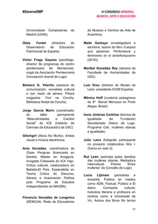 #XénerosRMP IV CONGRESO XÉNEROS,
MUSEOS, ARTE E EDUCACIÓN
17
Universidade Complutense de
Madrid (UCM))
Olaia Fontal (directora do
Observatorio de Educación
Patrimonial de España)
Víctor Fraga Gayoso (psicólogo,
director de programas do centro
penitenciario de Monterroso,
vogal da Asociación Penitenciaria
Concepción Arenal de Lugo)
Bárbara G. Vilariño (asesora de
comunicación, xornalista cultural
e con visión de xénero. Píkara
magazine. Vivir na Coruña,
Biblioteca Nodal da Coruña)
Jorge García Marín (coordinador
do taller permanente
“Masculinidades e Cambio
Social” do ICE (Instituto de
Ciencias da Educación) da USC)
Glitchgirl (Alicia Aix Muñiz). Artista
visual e música electrónica.
Ania González, coordinadora da
Clase Perigosa (licenciada en
Dereito. Máster en Avogacía.
Avogada Colexiada do ICA Vigo.
Crítica cultural, colaboradora en
Babelia-El País. Especialista en
Teoría Crítica do Discurso,
Xénero e Imaxinación Política
polo Programa de Estudios
Independientes do MACBA)
Florencia González de Langarica
(REMCAA, Rede de Educadores
de Museos e Centros de Arte de
Arxentina)
Maite Garbayo (investigadora e
escritora, autora do libro Cuerpos
que aparecen. Perfomance y
feminismo en el tardofranquismo
(2016))
Maribel González Rey (decana da
Facultade de Humanidades da
USC)
Luis Grau (director do Museo de
León, presidente ICOM España)
Mônica Hoff (curatoría pedagóxica
da 9ª Bienal Mercosul en Porto
Alegre, Brasil)
Irene Jiménez Cortiñas (técnica de
Igualdade da Fundación
Secretariado Gitano de Lugo.
Programa Calí, mulleres xitanas
e igualdade)
Julio Leira (fotógrafo participante
no proxecto colaborativo Nós +
Outrxs en rede 2)
Rut León (activista polos dereitos
das mulleres xitanas. Mediadora
intercultural. Premio “Entre
mulleres” do Concello de Lugo)
Lucía Lijtmaer (periodista e
ensaísta, Publica en medios
como ADN, Factual, Público e El
diario. Comisaria cultural,
tradutora literaria e profesora en
centros como a Universitat de
Vic. Autora dos libros No tenías
 