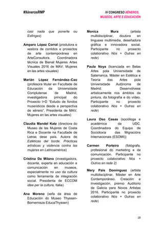 #XénerosRMP IV CONGRESO XÉNEROS,
MUSEOS, ARTE E EDUCACIÓN
18
casi nada que ponerte ou
Esfinges)
Amparo López Corral (produtora e
xestora de contidos e proxectos
de arte contemporánea en
ArteConsultora. Coordinadora
técnica de Bienal Mujeres Artes
Visuales 2016 de MAV. Mujeres
en las artes visuales)
Marián López Fernández–Cao
(profesora titular en Facultade de
Educación da Universidade
Complutense de Madrid,
investigadora principal do
Proxecto I+D “Estudo de fondos
museísticos desde a perspectiva
de xénero”. Presidenta de MAV.
Mujeres en las artes visuales)
Claudia Mandel Katz (directora do
Museo de las Mujeres de Costa
Rica e Docente na Facultade de
Letras dese país. Autora de
Estéticas del borde. Prácticas
artísticas y violencia contra las
mujeres en Latinoamérica)
Cristina Da Milano (investigadora,
docente, experta en educación e
comunicación en museos,
especialmente no uso da cultura
como ferramenta de integración
social. Presidenta de ECCOM
idee per la cultura, Italia)
Ana Moreno (xefa da área de
Educación do Museo Thyssen-
Bornemisza EducaThyssen)
Monica Mura (artista
multidisciplinar, doutora en
linguaxe multimedia, deseñadora
gráfica e innovadora social.
Participante no proxecto
colaborativo Nós + Outras en
rede)
Paula Noya (licenciada en Belas
Artes pola Universidade de
Salamanca, Máster en Estética e
Teoría das Artes pola
Universidade Autónoma de
Madrid. Desenvólvese
artisticamente nos ámbitos da
pintura, da fotografía e do vídeo.
Participante no proxecto
colaborativo Nós + Outras en
rede)
Laura Oso Casas (socióloga e
académica da UDC.
Coordinadora do Equipo de
Socioloxía das Migracións
Internacionais (ESOMI))
Carmen Porteiro (fotógrafa,
profesional do marketing e da
comunicación. Participante no
proxecto colaborativo Nós +
Outrxs en rede 2)
Mery Pais Domínguez (artista
multidisciplinar, Máster en Arte
Contemporáneo. Creación e
Investigación, premio Auditorio
de Galicia para Novos Artistas
2016. Participante no proxecto
colaborativo Nós + Outras en
rede)
 