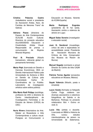 #XénerosRMP IV CONGRESO XÉNEROS,
MUSEOS, ARTE E EDUCACIÓN
19
Cristina Palacios Castro
(traballadora social e presidenta
da Asociación Arelas, Asoc. de
Familias de Menores Trans* de
Galicia)
Adriana Pazos (directora do
Espazo de Arte Contemporánea
OLALAB Acción Cultural.
Directora do proxecto educativo
AULADEIDEAS: Educación e
Creatividade. Artista Visual.
Responsable de prensa e
comunicación de Mujeres
Mirando Mujeres)
Paul B. Preciado (filósofx
transxénero, referente global no
pensamento feminista)
María Ptqk (licenciada en Dereito e
Ciencias Económicas. DEA en
Dereito Internacional Público pola
Univesidade da Sorbona e DEA
en Dereito da Cultura pola
Universidade Carlos III.
Coordinadora de La Publika.
Laboratorio de investigación
artística sobre esfera pública)
Rita María Radl Philipp (socióloga,
profesora da USC e directora do
Centro Interdisciplinario de
Investigacións Feministas e de
Estudos de Xénero (CIFEX) da
USC)
Nuria Rivero (historiadora da Arte.
Máster en Museoloxía e Arte
Contemporánea e cultura visual.
Postgrao en Comunicación e
Educación en Museos. Xerente
do ICOM-España)
Marta Rodríguez Engroba
(presidenta de Si hai saída,
Asociación contra a violencia de
xénero en Lugo)
Miguel Salas Soneira (investigador
e educador social)
Juan G. Sandoval (museólogo,
crítico de arte e especialista en
accesibilidade social. Presidente
da Asociación Murciana de
Críticos de Arte. Conservador
dos Museos da Rexión de
Murcia)
Manuel Segade (comisario e actual
Director do Centro de Arte CA2M
de Madrid)
Patricia Torres Aguilar (proxectos
educativos en Museos, México)
Sayak Valencia (filósofx, poeta e
ensaista)
Laura Varela (formada co fotógrafo
Carlos Puga, colabora con
diversas asociacións e colectivos
fotográficos do Salnés e do
Barbanza. Participa no proxecto
colaborativo Nós + Outrxs en
rede 2)
Lucía Vila (artista e docente.
Licenciada en BBAA e Historia da
Arte, cursou estudos
interdisciplinares de xénero na
Universidade de Salamanca.
 