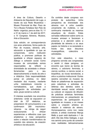 #XénerosRMP IV CONGRESO XÉNEROS,
MUSEOS, ARTE E EDUCACIÓN
2
A área de Cultura, Deseño e
Artesanía da Deputación de Lugo, a
través da súa Rede Museística –
Museo Provincial do Mar, Pazo de
Tor e Museo Fortaleza San Paio de
Narla– organiza, para os días 10, 11
e 31 de marzo e 1 de abril de 2017,
o IV Congreso Xéneros, Museos,
Arte e Educación.
Esta edición, en correspondencia
cos anos anteriores, forma parte do
Plan de museos, xéneros, arte,
educación e igualdade co que se
compromete, como institución
pública, a promover políticas de
igualdade e ofrecer espazos de
diálogo e cohesión social. Como
museos de comunidade somos
responsables de reflectir a
diversidade da sociedade e ofrecer
ferramentas para o seu
desenvolvemento a través da arte e
a didáctica. Esta responsabilidade
ponse en práctica, no labor
mediador dos museos, mediante
unha metodoloxía incluínte e
normalizadora, que elude a
segregación de actividades por
sexo, grupo social ou cultural.
O interese suscitado nos encontros
anteriores –onde se expuxeron un
total de 107 relatorios, se
presentaron 30 comunicacións e se
confirmaron 289 inscricións–
sitúanos na obriga de seguir
evolucionando e ofrecer
experiencias e reflexións coas que
ampliemos a nosa perspectiva
sobre a relación transformadora da
cuestión dos xéneros, da creación
artística e da educación.
Os contidos deste congreso son
produto da autocrítica. Unha
perspectiva de diversidade dos
xéneros non é unha cuestión
unicamente de mulleres, o cal
continuaría mantendo os mesmos
arquetipos de división. Estas
xornadas reflexionan sobre como os
museos amosan e favorecen a
presenza e a atención sobre a
pluralidade de xéneros e os seus
papeis na historia e na sociedade a
través dos seus discursos
museográficos, coleccións e
actividades.
Con este obxectivo, o noso
programa convida axs congresistas
a asistir á clase perigosa, un
encontro que reúne as teorías de
xénero, o activismo feminista, a
ciencia xurídica, a ciencia social, a
biopolítica, as novas tecnoloxías, a
arte e a práctica institucional. Outras
sesións converten os museos da
Rede en plataformas de exposición
para colectivos e activistas da
defensa dos dereitos sobre a
identidade sexual, social, artística
ou cultural; en espazos de difusión
de prácticas artísticas feministas
internacionais; en presentación de
experiencias de participación e
igualdade en museos; e en mesas
sobre a creación artística en
relación á violencia de xénero.
Homenaxeamos, como non, nesta
edición, á artista viveirense Maruja
Mallo a quen está dedicada o 1 de
abril, Día das Artes Galegas, o que
nos servirá como punto de conexión
coas realidades latinoamericanas
 