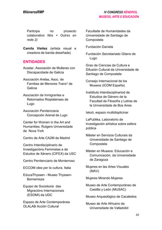 #XénerosRMP IV CONGRESO XÉNEROS,
MUSEOS, ARTE E EDUCACIÓN
20
Participa no proxecto
colaborativo Nós + Outrxs en
rede 2)
Camila Vieitez (artista visual e
creadora de banda deseñada)
ENTIDADES
Acadar, Asociación de Mulleres con
Discapacidade de Galicia
Asociación Arelas, Asoc. de
Familias de Menores Trans* de
Galicia
Asociación de Inmigrantes e
Retornados Rioplatenses de
Lugo
Asociación Penitenciaria
Concepción Arenal de Lugo
Center for Women in the Art and
Humanities. Rutgers Universidade
de Nova York
Centro de Arte CA2M de Madrid
Centro Interdisciplinario de
Investigacións Feministas e de
Estudos de Xénero (CIFEX) da USC
Centro Penitenciario de Monterroso
ECCOM idee per la cultura, Italia
EducaThyssen - Museo Thyssen-
Bornemisza
Equipo de Socioloxía das
Migracións Internacionais
(ESOMI) da UDC
Espazo de Arte Contemporánea
OLALAB Acción Cultural
Facultade de Humanidades da
Universidade de Santiago de
Compostela
Fundación Daniela
Fundación Secretariado Gitano de
Lugo
Grao de Ciencias da Cultura e
Difusión Cultural da Universidade de
Santiago de Compostela
Consejo Internacional de los
Museos (ICOM España)
Institituto Interdisciplinariod de
Estudios de Género de la
Facultad de Filosofía y Letras de
la Universidade de Bos Aires
Iskoö, espazo multidisplicinar
LaPublika, Laboratorio de
investigación artística sobre esfera
pública
Máster en Servizos Culturais da
Universidade de Santiago de
Compostela
Máster en Museos: Educación e
Comunicación, da Universidade
de Zaragoza
Mujeres en las Artes Visuales
(MAV)
Mujeres Mirando Mujeres
Museo de Arte Contemporáneo de
Castilla y León (MUSAC)
Museo Arqueológico de Cacabelos
Museo de Arte Africano da
Universidade de Valladolid
 