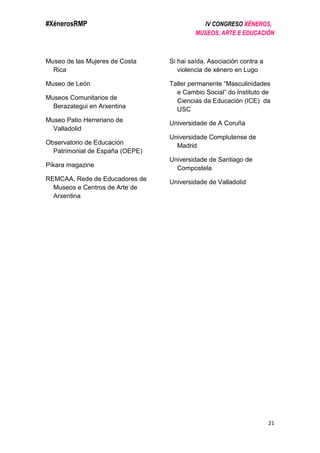 #XénerosRMP IV CONGRESO XÉNEROS,
MUSEOS, ARTE E EDUCACIÓN
21
Museo de las Mujeres de Costa
Rica
Museo de León
Museos Comunitarios de
Berazategui en Arxentina
Museo Patio Herreriano de
Valladolid
Observatorio de Educación
Patrimonial de España (OEPE)
Píkara magazine
REMCAA, Rede de Educadores de
Museos e Centros de Arte de
Arxentina
Si hai saída, Asociación contra a
violencia de xénero en Lugo
Taller permanente “Masculinidades
e Cambio Social” do Instituto de
Ciencias da Educación (ICE) da
USC
Universidade de A Coruña
Universidade Complutense de
Madrid
Universidade de Santiago de
Compostela
Universidade de Valladolid
 