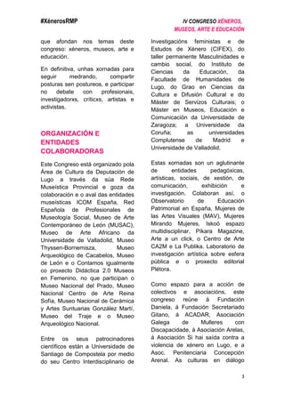 #XénerosRMP IV CONGRESO XÉNEROS,
MUSEOS, ARTE E EDUCACIÓN
3
que afondan nos temas deste
congreso: xéneros, museos, arte e
educación.
En definitiva, unhas xornadas para
seguir medrando, compartir
posturas sen postureos, e participar
no debate con profesionais,
investigadorxs, críticxs, artistas e
activistas.
ORGANIZACIÓN E
ENTIDADES
COLABORADORAS
Este Congreso está organizado pola
Área de Cultura da Deputación de
Lugo a través da súa Rede
Museística Provincial e goza da
colaboración e o aval das entidades
museísticas ICOM España, Red
Española de Profesionales de
Museología Social, Museo de Arte
Contemporáneo de León (MUSAC),
Museo de Arte Africano da
Universidade de Valladolid, Museo
Thyssen-Bornemisza, Museo
Arqueológico de Cacabelos, Museo
de León e o Contamos igualmente
co proxecto Didáctica 2.0 Museos
en Femenino, no que participan o
Museo Nacional del Prado, Museo
Nacional Centro de Arte Reina
Sofía, Museo Nacional de Cerámica
y Artes Suntuarias González Martí,
Museo del Traje e o Museo
Arqueológico Nacional.
Entre os seus patrocinadores
científicos están a Universidade de
Santiago de Compostela por medio
do seu Centro Interdisciplinario de
Investigacións feministas e de
Estudos de Xénero (CIFEX), do
taller permanente Masculinidades e
cambio social, do Instituto de
Ciencias da Educación, da
Facultade de Humanidades de
Lugo, do Grao en Ciencias da
Cultura e Difusión Cultural e do
Máster de Servizos Culturais; o
Máster en Museos, Educación e
Comunicación da Universidade de
Zaragoza; a Universidade da
Coruña; as universidades
Complutense de Madrid e
Universidade de Valladolid.
Estas xornadas son un aglutinante
de entidades pedagóxicas,
artísticas, sociais, de xestión, de
comunicación, exhibición e
investigación. Colaboran así, o
Observatorio de Educación
Patrimonial en España, Mujeres de
las Artes Visuales (MAV), Mujeres
Mirando Mujeres, Iskoö espazo
multidisciplinar, Píkara Magazine,
Arte a un click, o Centro de Arte
CA2M e La Publika. Laboratorio de
investigación artística sobre esfera
pública e o proxecto editorial
Plétora.
Como espazo para a acción de
colectivos e asociacións, este
congreso reúne á Fundación
Daniela, á Fundación Secretariado
Gitano, á ACADAR, Asociación
Galega de Mulleres con
Discapacidade, á Asociación Arelas,
á Asociación Si hai saída contra a
violencia de xénero en Lugo, e a
Asoc. Penitenciaria Concepción
Arenal. As culturas en diálogo
 