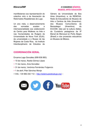 #XénerosRMP IV CONGRESO XÉNEROS,
MUSEOS, ARTE E EDUCACIÓN
4
maniféstanse coa representación do
colectivo sirio e da Asociación de
Retornados Rioplatenses de Lugo.
Un ano máis, o desenvolvemento
das xornadas acadan a
internacionalidade coa colaboración
do Centro para Mulleres na Arte e
nas Humanidades da Rutgers da
Universidade de Nova York (EUA),
da universidade e o Museo de las
Mujeres de Costa Rica, do Instituto
Interdisciplinario de Estudios de
Género da Universidade de Bos
Aires (Arxentina), e, da REMCAA,
Rede de Educadores de Museos de
Arte e Centros de Arte (Arxentina),
dos Museos Comunitarios de
Berazategui (Arxentina), do
ECCOM, idee per la cultura (Italia),
da Curadoría pedagóxica da 9ª
Bienal de Mercosul en Porto Alegre
(Brasil) e dos proxectos educativos
en Museos de México.
COORDINACIÓN XERAL
Encarna Lago González (699 836 883)
> 10 de marzo, Noelia Gómez López
> 11 de marzo, Ania González
> 31 de marzo, Verónica Fernández Fulgencio
> 1 de abril, Pilar Sánchez Monje
+ Info:: +34 982 242 112 :: http://redemuseisticalugo.org/ ::
 