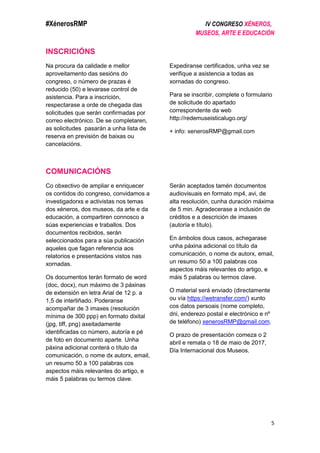 #XénerosRMP IV CONGRESO XÉNEROS,
MUSEOS, ARTE E EDUCACIÓN
5
INSCRICIÓNS
Na procura da calidade e mellor
aproveitamento das sesións do
congreso, o número de prazas é
reducido (50) e levarase control de
asistencia. Para a inscrición,
respectarase a orde de chegada das
solicitudes que serán confirmadas por
correo electrónico. De se completaren,
as solicitudes pasarán a unha lista de
reserva en previsión de baixas ou
cancelacións.
Expediranse certificados, unha vez se
verifique a asistencia a todas as
xornadas do congreso.
Para se inscribir, complete o formulario
de solicitude do apartado
correspondente da web
http://redemuseisticalugo.org/
+ info: xenerosRMP@gmail.com
COMUNICACIÓNS
Co obxectivo de ampliar e enriquecer
os contidos do congreso, convidamos a
investigadorxs e activistas nos temas
dos xéneros, dos museos, da arte e da
educación, a compartiren connosco a
súas experiencias e traballos. Dos
documentos recibidos, serán
seleccionados para a súa publicación
aqueles que fagan referencia aos
relatorios e presentacións vistos nas
xornadas.
Os documentos terán formato de word
(doc, docx), nun máximo de 3 páxinas
de extensión en letra Arial de 12 p. a
1,5 de interliñado. Poderanse
acompañar de 3 imaxes (resolución
mínima de 300 ppp) en formato dixital
(jpg, tiff, png) axeitadamente
identificadas co número, autoría e pé
de foto en documento aparte. Unha
páxina adicional conterá o título da
comunicación, o nome dx autorx, email,
un resumo 50 a 100 palabras cos
aspectos máis relevantes do artigo, e
máis 5 palabras ou termos clave.
Serán aceptados tamén documentos
audiovisuais en formato mp4, avi, de
alta resolución, cunha duración máxima
de 5 min. Agradecerase a inclusión de
créditos e a descrición de imaxes
(autoría e título).
En ámbolos dous casos, achegarase
unha páxina adicional co título da
comunicación, o nome dx autorx, email,
un resumo 50 a 100 palabras cos
aspectos máis relevantes do artigo, e
máis 5 palabras ou termos clave.
O material será enviado (directamente
ou vía https://wetransfer.com/) xunto
cos datos persoais (nome completo,
dni, enderezo postal e electrónico e nº
de teléfono) xenerosRMP@gmail.com.
O prazo de presentación comeza o 2
abril e remata o 18 de maio de 2017,
Día Internacional dos Museos.
 