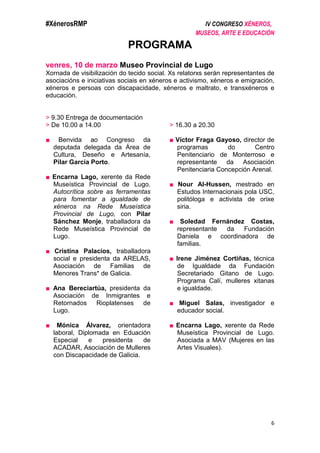 #XénerosRMP IV CONGRESO XÉNEROS,
MUSEOS, ARTE E EDUCACIÓN
6
PROGRAMA
venres, 10 de marzo Museo Provincial de Lugo
Xornada de visibilización do tecido social. Xs relatorxs serán representantes de
asociacións e iniciativas sociais en xéneros e activismo, xéneros e emigración,
xéneros e persoas con discapacidade, xéneros e maltrato, e transxéneros e
educación.
> 9.30 Entrega de documentación
> De 10.00 a 14.00
■ Benvida ao Congreso da
deputada delegada da Área de
Cultura, Deseño e Artesanía,
Pilar García Porto.
■ Encarna Lago, xerente da Rede
Museística Provincial de Lugo.
Autocrítica sobre as ferramentas
para fomentar a igualdade de
xéneros na Rede Museística
Provincial de Lugo, con Pilar
Sánchez Monje, traballadora da
Rede Museística Provincial de
Lugo.
■ Cristina Palacios, traballadora
social e presidenta da ARELAS,
Asociación de Familias de
Menores Trans* de Galicia.
■ Ana Bereciartúa, presidenta da
Asociación de Inmigrantes e
Retornados Rioplatenses de
Lugo.
■ Mónica Álvarez, orientadora
laboral, Diplomada en Eduación
Especial e presidenta de
ACADAR, Asociación de Mulleres
con Discapacidade de Galicia.
> 16.30 a 20.30
■ Víctor Fraga Gayoso, director de
programas do Centro
Penitenciario de Monterroso e
representante da Asociación
Penitenciaria Concepción Arenal.
■ Nour Al-Hussen, mestrado en
Estudos Internacionais pola USC,
politóloga e activista de orixe
siria.
■ Soledad Fernández Costas,
representante da Fundación
Daniela e coordinadora de
familias.
■ Irene Jiménez Cortiñas, técnica
de Igualdade da Fundación
Secretariado Gitano de Lugo.
Programa Calí, mulleres xitanas
e igualdade.
■ Miguel Salas, investigador e
educador social.
■ Encarna Lago, xerente da Rede
Museística Provincial de Lugo.
Asociada a MAV (Mujeres en las
Artes Visuales).
 