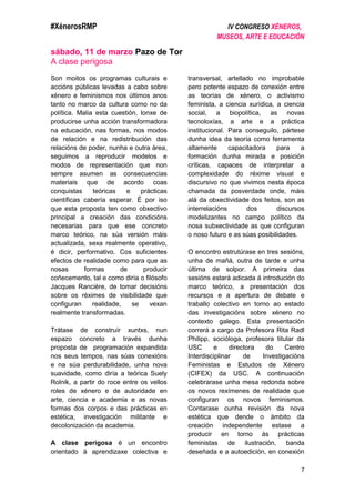 #XénerosRMP IV CONGRESO XÉNEROS,
MUSEOS, ARTE E EDUCACIÓN
7
sábado, 11 de marzo Pazo de Tor
A clase perigosa
Son moitos os programas culturais e
accións públicas levadas a cabo sobre
xénero e feminismos nos últimos anos
tanto no marco da cultura como no da
política. Malia esta cuestión, lonxe de
producirse unha acción transformadora
na educación, nas formas, nos modos
de relación e na redistribución das
relacións de poder, nunha e outra área,
seguimos a reproducir modelos e
modos de representación que non
sempre asumen as consecuencias
materiais que de acordo coas
conquistas teóricas e prácticas
científicas cabería esperar. É por iso
que esta proposta ten como obxectivo
principal a creación das condicións
necesarias para que ese concreto
marco teórico, na súa versión máis
actualizada, sexa realmente operativo,
é dicir, performativo. Cos suficientes
efectos de realidade como para que as
nosas formas de producir
coñecemento, tal e como diría o filósofo
Jacques Rancière, de tomar decisións
sobre os réximes de visibilidade que
configuran realidade, se vexan
realmente transformadas.
Trátase de construír xuntxs, nun
espazo concreto a través dunha
proposta de programación expandida
nos seus tempos, nas súas conexións
e na súa perdurabilidade, unha nova
suavidade, como diría a teórica Suely
Rolnik, a partir do roce entre os vellos
roles de xénero e de autoridade en
arte, ciencia e academia e as novas
formas dos corpos e das prácticas en
estética, investigación militante e
decolonización da academia.
A clase perigosa é un encontro
orientado á aprendizaxe colectiva e
transversal, artellado no improbable
pero potente espazo de conexión entre
as teorías de xénero, o activismo
feminista, a ciencia xurídica, a ciencia
social, a biopolítica, as novas
tecnoloxías, a arte e a práctica
institucional. Para conseguilo, pártese
dunha idea da teoría como ferramenta
altamente capacitadora para a
formación dunha mirada e posición
críticas, capaces de interpretar a
complexidade do réxime visual e
discursivo no que vivimos nesta época
chamada da posverdade onde, máis
alá da obxectividade dos feitos, son as
interrelacións dos discursos
modelizantes no campo político da
nosa subxectividade as que configuran
o noso futuro e as súas posibilidades.
O encontro estrutúrase en tres sesións,
unha de mañá, outra de tarde e unha
última de solpor. A primeira das
sesións estará adicada á introdución do
marco teórico, a presentación dos
recursos e a apertura de debate e
traballo colectivo en torno ao estado
das investigacións sobre xénero no
contexto galego. Esta presentación
correrá a cargo da Profesora Rita Radl
Philipp, socióloga, profesora titular da
USC e directora do Centro
Interdisciplinar de Investigacións
Feministas e Estudos de Xénero
(CIFEX) da USC. A continuación
celebrarase unha mesa redonda sobre
os novos rexímenes de realidade que
configuran os novos feminismos.
Contarase cunha revisión da nova
estética que dende o ámbito da
creación independente estase a
producir en torno ás prácticas
feministas de ilustración, banda
deseñada e a autoedición, en conexión
 