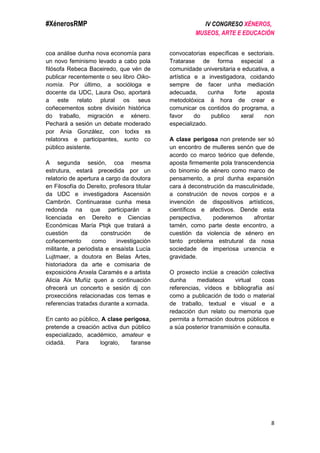 #XénerosRMP IV CONGRESO XÉNEROS,
MUSEOS, ARTE E EDUCACIÓN
8
coa análise dunha nova economía para
un novo feminismo levado a cabo pola
filósofa Rebeca Baceiredo, que vén de
publicar recentemente o seu libro Oiko-
nomía. Por último, a socióloga e
docente da UDC, Laura Oso, aportará
a este relato plural os seus
coñecementos sobre división histórica
do traballo, migración e xénero.
Pechará a sesión un debate moderado
por Ania González, con todxs xs
relatorxs e participantes, xunto co
público asistente.
A segunda sesión, coa mesma
estrutura, estará precedida por un
relatorio de apertura a cargo da doutora
en Filosofía do Dereito, profesora titular
da UDC e investigadora Ascensión
Cambrón. Continuarase cunha mesa
redonda na que participarán a
licenciada en Dereito e Ciencias
Económicas María Ptqk que tratará a
cuestión da construción de
coñecemento como investigación
militante, a periodista e ensaísta Lucía
Lujtmaer, a doutora en Belas Artes,
historiadora da arte e comisaria de
exposicións Anxela Caramés e a artista
Alicia Aix Muñiz quen a continuación
ofrecerá un concerto e sesión dj con
proxeccións relacionadas cos temas e
referencias tratadxs durante a xornada.
En canto ao público, A clase perigosa,
pretende a creación activa dun público
especializado, académico, amateur e
cidadá. Para logralo, faranse
convocatorias específicas e sectoriais.
Tratarase de forma especial a
comunidade universitaria e educativa, a
artística e a investigadora, coidando
sempre de facer unha mediación
adecuada, cunha forte aposta
metodolóxica á hora de crear e
comunicar os contidos do programa, a
favor do publico xeral non
especializado.
A clase perigosa non pretende ser só
un encontro de mulleres senón que de
acordo co marco teórico que defende,
aposta firmemente pola transcendencia
do binomio de xénero como marco de
pensamento, a prol dunha expansión
cara á deconstrución da masculinidade,
a construción de novos corpos e a
invención de dispositivos artísticos,
científicos e afectivos. Dende esta
perspectiva, poderemos afrontar
tamén, como parte deste encontro, a
cuestión da violencia de xénero en
tanto problema estrutural da nosa
sociedade de imperiosa urxencia e
gravidade.
O proxecto inclúe a creación colectiva
dunha mediateca virtual coas
referencias, vídeos e bibliografía así
como a publicación de todo o material
de traballo, textual e visual e a
redacción dun relato ou memoria que
permita a formación doutros públicos e
a súa posterior transmisión e consulta.
 