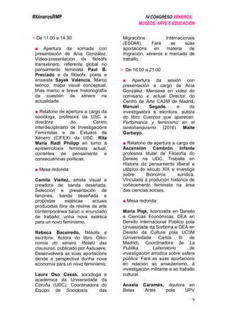 #XénerosRMP IV CONGRESO XÉNEROS,
MUSEOS, ARTE E EDUCACIÓN
9
> De 11.00 a 14.30
■ Apertura da xornada con
presentación de Ania González.
Vídeo-presentación dx filósofx
transxénero, referente global no
pensamento feminista Paul B.
Preciado e dx filósofx, poeta e
ensaísta Sayak Valencia. Marco
teórico, mapa visual conceptual,
liñas marco e breve historiografía
da cuestión de xénero na
actualidade.
■ Relatorio de apertura a cargo da
socióloga, profesora da USC e
directora do Centro
Interdisciplinario de Investigacións
Feministas e de Estudos de
Xénero (CIFEX) da USC, Rita
María Radl Philipp en torno á
epistemoloxía feminista actual,
correntes de pensamento e
consecuencias políticas.
■ Mesa redonda:
Camila Vieitez, artista visual e
creadora de banda deseñada.
Selección e presentación de
fanzines, banda deseñada e
propostas estéticas actuais
producidas fóra da réxime da arte
contemporánea baixo o enunciado
de traballo: unha nova estética
para un novo feminismo.
Rebeca Baceiredo, filósofa e
escritora. Autora do libro Oiko-
nomía do xénero. Relato das
clausuras, publicado por Axóuxere.
Desenvolverá as súas aportacións
dende a perspectiva dunha nova
economía para un novo feminismo.
Laura Oso Casas, socióloga e
académica da Universidade da
Coruña (UDC). Coordinadora do
Equipo de Socioloxía das
Migracións Internacionais
(ESOMI). Fará as súas
aportacións en materia de
migración, xéneros e mercado de
traballo.
> De 16.00 a 21.00
■ Apertura da sesión con
presentación a cargo de Ania
González. Mensaxe en vídeo do
comisario e actual Director do
Centro de Arte CA2M de Madrid,
Manuel Segade, e da
investigadora e escritora, autora
do libro Cuerpos que aparecen.
Perfomance y feminismo en el
tardofranquismo (2016) Maite
Garbayo.
■ Relatorio de apertura a cargo de
Ascensión Cambrón Infante
profesora titular de Filosofía do
Dereito na UDC. Traballa en
Historia do pensamento liberal e
utópico do século XIX e investiga
sobre Bionomía xurídica.
Vinculada á produción histórica de
coñecemento feminista na área
das ciencias sociais.
■ Mesa redonda:
María Ptqk, licenciada en Dereito
e Ciencias Económicas. DEA en
Dereito Internacional Público pola
Univesidade da Sorbona e DEA en
Dereito da Cultura pola UC3M
(Universidade Carlos III de
Madrid). Coordinadora de La
Publika. Laboratorio de
investigación artística sobre esfera
pública. Fará as súas aportacións
en relación ao amauterismo, á
investigación militante e ao traballo
cultural.
Anxela Caramés, doutora en
Belas Artes pola UPV
 