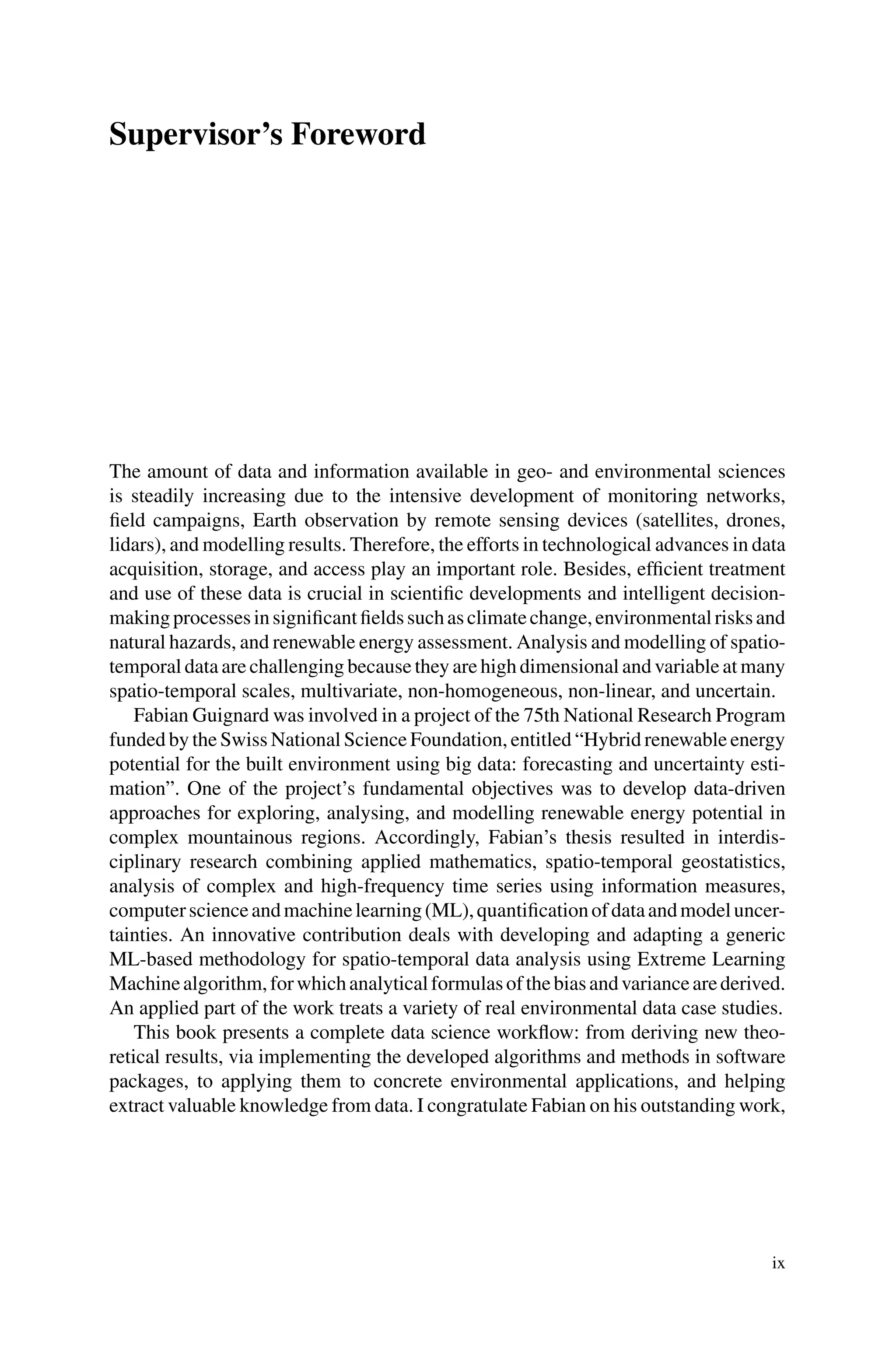 Supervisor’s Foreword
The amount of data and information available in geo- and environmental sciences
is steadily increasing due to the intensive development of monitoring networks,
field campaigns, Earth observation by remote sensing devices (satellites, drones,
lidars), and modelling results. Therefore, the efforts in technological advances in data
acquisition, storage, and access play an important role. Besides, efficient treatment
and use of these data is crucial in scientific developments and intelligent decision-
makingprocessesinsignificantfieldssuchasclimatechange,environmentalrisksand
natural hazards, and renewable energy assessment. Analysis and modelling of spatio-
temporal data are challenging because they are high dimensional and variable at many
spatio-temporal scales, multivariate, non-homogeneous, non-linear, and uncertain.
Fabian Guignard was involved in a project of the 75th National Research Program
funded by the Swiss National Science Foundation, entitled “Hybrid renewable energy
potential for the built environment using big data: forecasting and uncertainty esti-
mation”. One of the project’s fundamental objectives was to develop data-driven
approaches for exploring, analysing, and modelling renewable energy potential in
complex mountainous regions. Accordingly, Fabian’s thesis resulted in interdis-
ciplinary research combining applied mathematics, spatio-temporal geostatistics,
analysis of complex and high-frequency time series using information measures,
computerscienceandmachinelearning(ML),quantificationofdataandmodeluncer-
tainties. An innovative contribution deals with developing and adapting a generic
ML-based methodology for spatio-temporal data analysis using Extreme Learning
Machinealgorithm,forwhichanalyticalformulasofthebiasandvariancearederived.
An applied part of the work treats a variety of real environmental data case studies.
This book presents a complete data science workflow: from deriving new theo-
retical results, via implementing the developed algorithms and methods in software
packages, to applying them to concrete environmental applications, and helping
extract valuable knowledge from data. I congratulate Fabian on his outstanding work,
ix
 