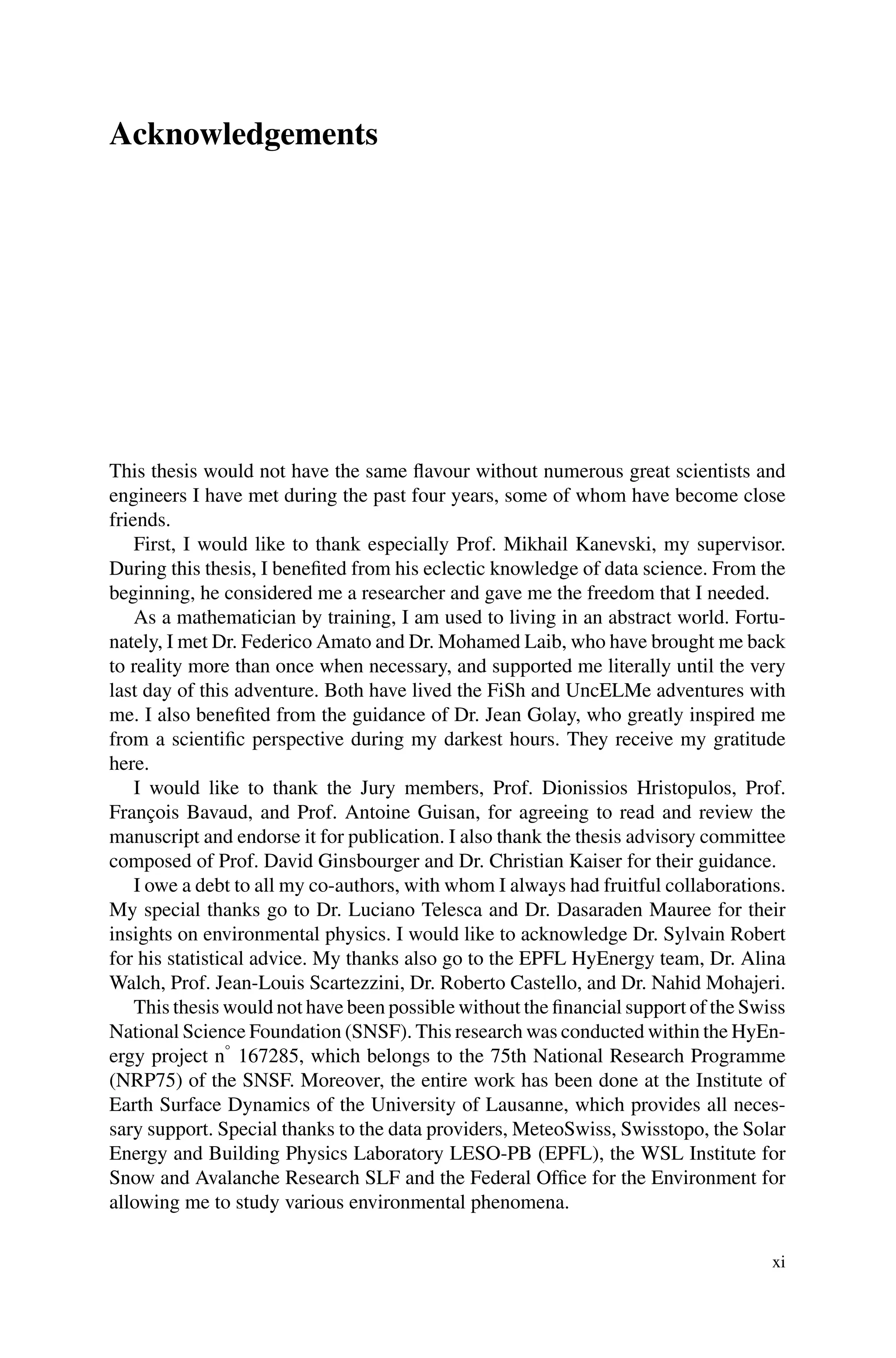 Acknowledgements
This thesis would not have the same flavour without numerous great scientists and
engineers I have met during the past four years, some of whom have become close
friends.
First, I would like to thank especially Prof. Mikhail Kanevski, my supervisor.
During this thesis, I benefited from his eclectic knowledge of data science. From the
beginning, he considered me a researcher and gave me the freedom that I needed.
As a mathematician by training, I am used to living in an abstract world. Fortu-
nately, I met Dr. Federico Amato and Dr. Mohamed Laib, who have brought me back
to reality more than once when necessary, and supported me literally until the very
last day of this adventure. Both have lived the FiSh and UncELMe adventures with
me. I also benefited from the guidance of Dr. Jean Golay, who greatly inspired me
from a scientific perspective during my darkest hours. They receive my gratitude
here.
I would like to thank the Jury members, Prof. Dionissios Hristopulos, Prof.
François Bavaud, and Prof. Antoine Guisan, for agreeing to read and review the
manuscript and endorse it for publication. I also thank the thesis advisory committee
composed of Prof. David Ginsbourger and Dr. Christian Kaiser for their guidance.
I owe a debt to all my co-authors, with whom I always had fruitful collaborations.
My special thanks go to Dr. Luciano Telesca and Dr. Dasaraden Mauree for their
insights on environmental physics. I would like to acknowledge Dr. Sylvain Robert
for his statistical advice. My thanks also go to the EPFL HyEnergy team, Dr. Alina
Walch, Prof. Jean-Louis Scartezzini, Dr. Roberto Castello, and Dr. Nahid Mohajeri.
This thesis would not have been possible without the financial support of the Swiss
National Science Foundation (SNSF). This research was conducted within the HyEn-
ergy project n°
167285, which belongs to the 75th National Research Programme
(NRP75) of the SNSF. Moreover, the entire work has been done at the Institute of
Earth Surface Dynamics of the University of Lausanne, which provides all neces-
sary support. Special thanks to the data providers, MeteoSwiss, Swisstopo, the Solar
Energy and Building Physics Laboratory LESO-PB (EPFL), the WSL Institute for
Snow and Avalanche Research SLF and the Federal Office for the Environment for
allowing me to study various environmental phenomena.
xi
 