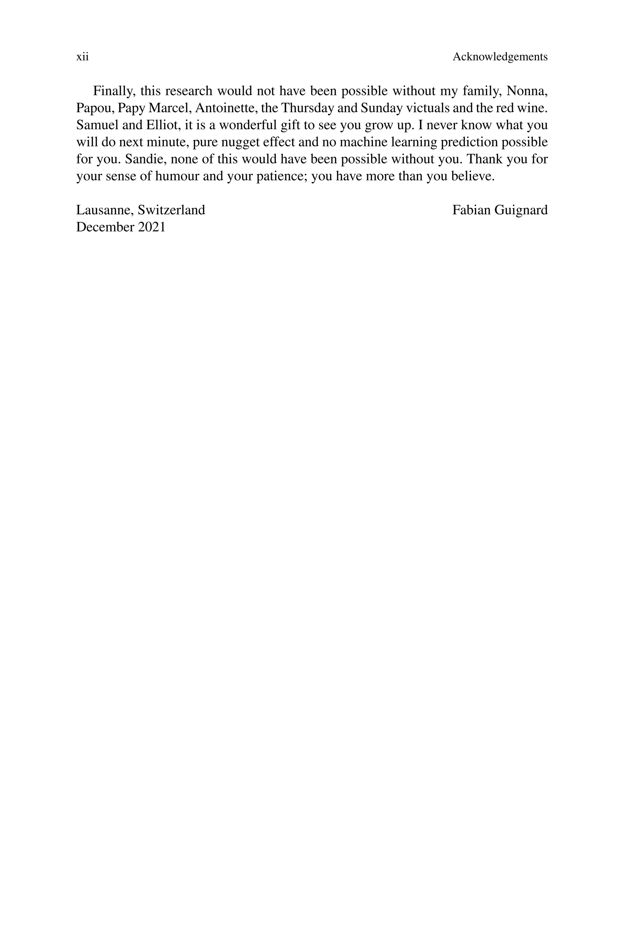 xii Acknowledgements
Finally, this research would not have been possible without my family, Nonna,
Papou, Papy Marcel, Antoinette, the Thursday and Sunday victuals and the red wine.
Samuel and Elliot, it is a wonderful gift to see you grow up. I never know what you
will do next minute, pure nugget effect and no machine learning prediction possible
for you. Sandie, none of this would have been possible without you. Thank you for
your sense of humour and your patience; you have more than you believe.
Lausanne, Switzerland
December 2021
Fabian Guignard
 