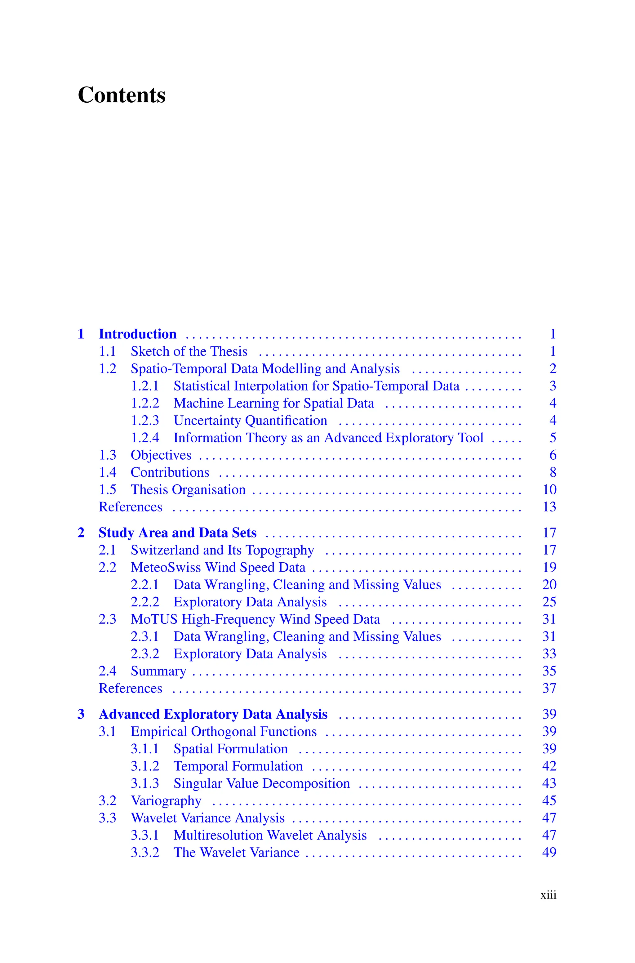 Contents
1 Introduction . . . . . . . . . . . . . . . . . . . . . . . . . . . . . . . . . . . . . . . . . . . . . . . . . . . 1
1.1 Sketch of the Thesis . . . . . . . . . . . . . . . . . . . . . . . . . . . . . . . . . . . . . . . . 1
1.2 Spatio-Temporal Data Modelling and Analysis . . . . . . . . . . . . . . . . . 2
1.2.1 Statistical Interpolation for Spatio-Temporal Data . . . . . . . . . 3
1.2.2 Machine Learning for Spatial Data . . . . . . . . . . . . . . . . . . . . . 4
1.2.3 Uncertainty Quantification . . . . . . . . . . . . . . . . . . . . . . . . . . . . 4
1.2.4 Information Theory as an Advanced Exploratory Tool . . . . . 5
1.3 Objectives . . . . . . . . . . . . . . . . . . . . . . . . . . . . . . . . . . . . . . . . . . . . . . . . . 6
1.4 Contributions . . . . . . . . . . . . . . . . . . . . . . . . . . . . . . . . . . . . . . . . . . . . . . 8
1.5 Thesis Organisation . . . . . . . . . . . . . . . . . . . . . . . . . . . . . . . . . . . . . . . . . 10
References . . . . . . . . . . . . . . . . . . . . . . . . . . . . . . . . . . . . . . . . . . . . . . . . . . . . . 13
2 Study Area and Data Sets . . . . . . . . . . . . . . . . . . . . . . . . . . . . . . . . . . . . . . . 17
2.1 Switzerland and Its Topography . . . . . . . . . . . . . . . . . . . . . . . . . . . . . . 17
2.2 MeteoSwiss Wind Speed Data . . . . . . . . . . . . . . . . . . . . . . . . . . . . . . . . 19
2.2.1 Data Wrangling, Cleaning and Missing Values . . . . . . . . . . . 20
2.2.2 Exploratory Data Analysis . . . . . . . . . . . . . . . . . . . . . . . . . . . . 25
2.3 MoTUS High-Frequency Wind Speed Data . . . . . . . . . . . . . . . . . . . . 31
2.3.1 Data Wrangling, Cleaning and Missing Values . . . . . . . . . . . 31
2.3.2 Exploratory Data Analysis . . . . . . . . . . . . . . . . . . . . . . . . . . . . 33
2.4 Summary . . . . . . . . . . . . . . . . . . . . . . . . . . . . . . . . . . . . . . . . . . . . . . . . . . 35
References . . . . . . . . . . . . . . . . . . . . . . . . . . . . . . . . . . . . . . . . . . . . . . . . . . . . . 37
3 Advanced Exploratory Data Analysis . . . . . . . . . . . . . . . . . . . . . . . . . . . . 39
3.1 Empirical Orthogonal Functions . . . . . . . . . . . . . . . . . . . . . . . . . . . . . . 39
3.1.1 Spatial Formulation . . . . . . . . . . . . . . . . . . . . . . . . . . . . . . . . . . 39
3.1.2 Temporal Formulation . . . . . . . . . . . . . . . . . . . . . . . . . . . . . . . . 42
3.1.3 Singular Value Decomposition . . . . . . . . . . . . . . . . . . . . . . . . . 43
3.2 Variography . . . . . . . . . . . . . . . . . . . . . . . . . . . . . . . . . . . . . . . . . . . . . . . 45
3.3 Wavelet Variance Analysis . . . . . . . . . . . . . . . . . . . . . . . . . . . . . . . . . . . 47
3.3.1 Multiresolution Wavelet Analysis . . . . . . . . . . . . . . . . . . . . . . 47
3.3.2 The Wavelet Variance . . . . . . . . . . . . . . . . . . . . . . . . . . . . . . . . . 49
xiii
 