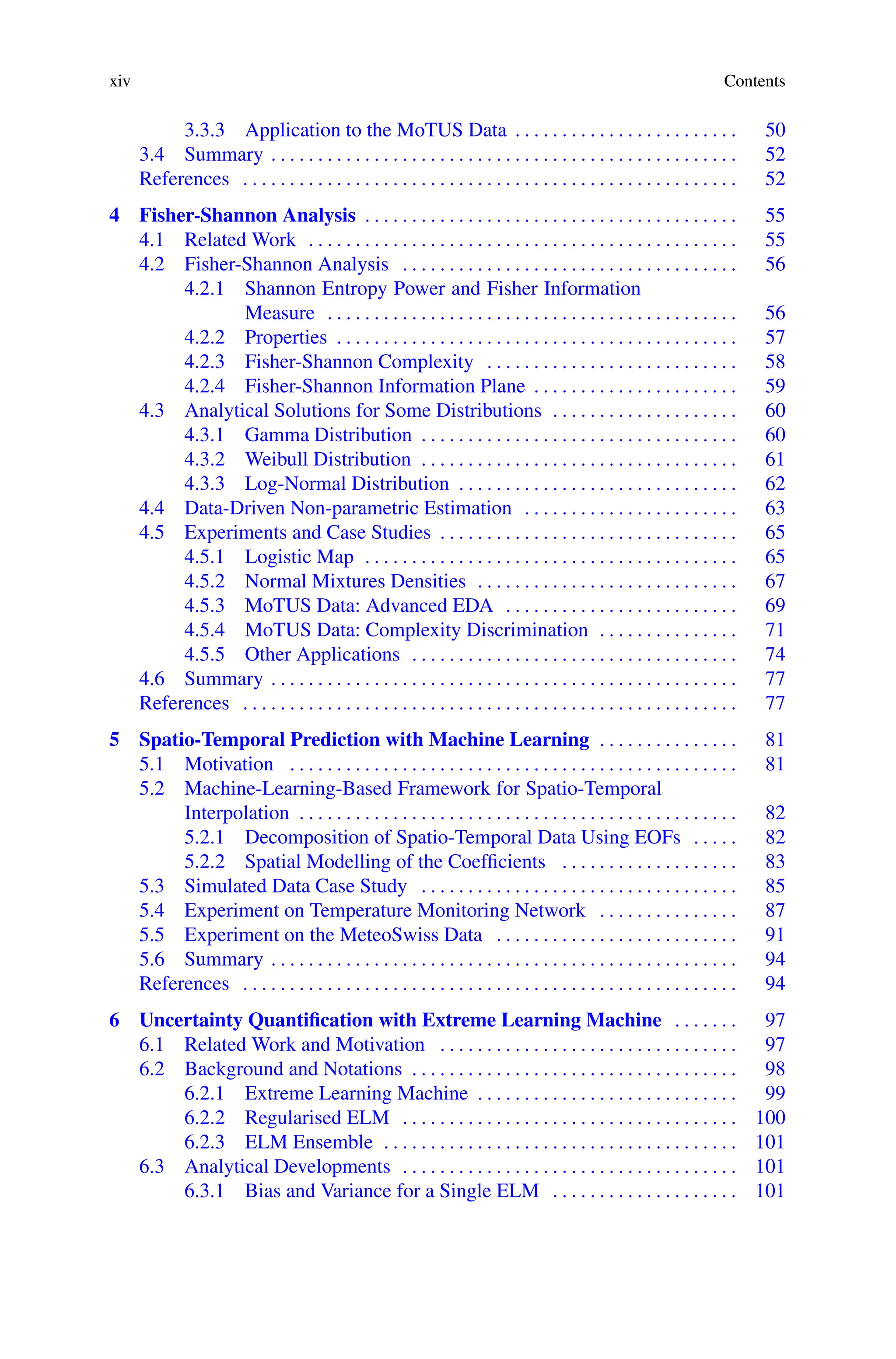 xiv Contents
3.3.3 Application to the MoTUS Data . . . . . . . . . . . . . . . . . . . . . . . . 50
3.4 Summary . . . . . . . . . . . . . . . . . . . . . . . . . . . . . . . . . . . . . . . . . . . . . . . . . . 52
References . . . . . . . . . . . . . . . . . . . . . . . . . . . . . . . . . . . . . . . . . . . . . . . . . . . . . 52
4 Fisher-Shannon Analysis . . . . . . . . . . . . . . . . . . . . . . . . . . . . . . . . . . . . . . . . 55
4.1 Related Work . . . . . . . . . . . . . . . . . . . . . . . . . . . . . . . . . . . . . . . . . . . . . . 55
4.2 Fisher-Shannon Analysis . . . . . . . . . . . . . . . . . . . . . . . . . . . . . . . . . . . . 56
4.2.1 Shannon Entropy Power and Fisher Information
Measure . . . . . . . . . . . . . . . . . . . . . . . . . . . . . . . . . . . . . . . . . . . . 56
4.2.2 Properties . . . . . . . . . . . . . . . . . . . . . . . . . . . . . . . . . . . . . . . . . . . 57
4.2.3 Fisher-Shannon Complexity . . . . . . . . . . . . . . . . . . . . . . . . . . . 58
4.2.4 Fisher-Shannon Information Plane . . . . . . . . . . . . . . . . . . . . . . 59
4.3 Analytical Solutions for Some Distributions . . . . . . . . . . . . . . . . . . . . 60
4.3.1 Gamma Distribution . . . . . . . . . . . . . . . . . . . . . . . . . . . . . . . . . . 60
4.3.2 Weibull Distribution . . . . . . . . . . . . . . . . . . . . . . . . . . . . . . . . . . 61
4.3.3 Log-Normal Distribution . . . . . . . . . . . . . . . . . . . . . . . . . . . . . . 62
4.4 Data-Driven Non-parametric Estimation . . . . . . . . . . . . . . . . . . . . . . . 63
4.5 Experiments and Case Studies . . . . . . . . . . . . . . . . . . . . . . . . . . . . . . . . 65
4.5.1 Logistic Map . . . . . . . . . . . . . . . . . . . . . . . . . . . . . . . . . . . . . . . . 65
4.5.2 Normal Mixtures Densities . . . . . . . . . . . . . . . . . . . . . . . . . . . . 67
4.5.3 MoTUS Data: Advanced EDA . . . . . . . . . . . . . . . . . . . . . . . . . 69
4.5.4 MoTUS Data: Complexity Discrimination . . . . . . . . . . . . . . . 71
4.5.5 Other Applications . . . . . . . . . . . . . . . . . . . . . . . . . . . . . . . . . . . 74
4.6 Summary . . . . . . . . . . . . . . . . . . . . . . . . . . . . . . . . . . . . . . . . . . . . . . . . . . 77
References . . . . . . . . . . . . . . . . . . . . . . . . . . . . . . . . . . . . . . . . . . . . . . . . . . . . . 77
5 Spatio-Temporal Prediction with Machine Learning . . . . . . . . . . . . . . . 81
5.1 Motivation . . . . . . . . . . . . . . . . . . . . . . . . . . . . . . . . . . . . . . . . . . . . . . . . 81
5.2 Machine-Learning-Based Framework for Spatio-Temporal
Interpolation . . . . . . . . . . . . . . . . . . . . . . . . . . . . . . . . . . . . . . . . . . . . . . . 82
5.2.1 Decomposition of Spatio-Temporal Data Using EOFs . . . . . 82
5.2.2 Spatial Modelling of the Coefficients . . . . . . . . . . . . . . . . . . . 83
5.3 Simulated Data Case Study . . . . . . . . . . . . . . . . . . . . . . . . . . . . . . . . . . 85
5.4 Experiment on Temperature Monitoring Network . . . . . . . . . . . . . . . 87
5.5 Experiment on the MeteoSwiss Data . . . . . . . . . . . . . . . . . . . . . . . . . . 91
5.6 Summary . . . . . . . . . . . . . . . . . . . . . . . . . . . . . . . . . . . . . . . . . . . . . . . . . . 94
References . . . . . . . . . . . . . . . . . . . . . . . . . . . . . . . . . . . . . . . . . . . . . . . . . . . . . 94
6 Uncertainty Quantification with Extreme Learning Machine . . . . . . . 97
6.1 Related Work and Motivation . . . . . . . . . . . . . . . . . . . . . . . . . . . . . . . . 97
6.2 Background and Notations . . . . . . . . . . . . . . . . . . . . . . . . . . . . . . . . . . . 98
6.2.1 Extreme Learning Machine . . . . . . . . . . . . . . . . . . . . . . . . . . . . 99
6.2.2 Regularised ELM . . . . . . . . . . . . . . . . . . . . . . . . . . . . . . . . . . . . 100
6.2.3 ELM Ensemble . . . . . . . . . . . . . . . . . . . . . . . . . . . . . . . . . . . . . . 101
6.3 Analytical Developments . . . . . . . . . . . . . . . . . . . . . . . . . . . . . . . . . . . . 101
6.3.1 Bias and Variance for a Single ELM . . . . . . . . . . . . . . . . . . . . 101
 