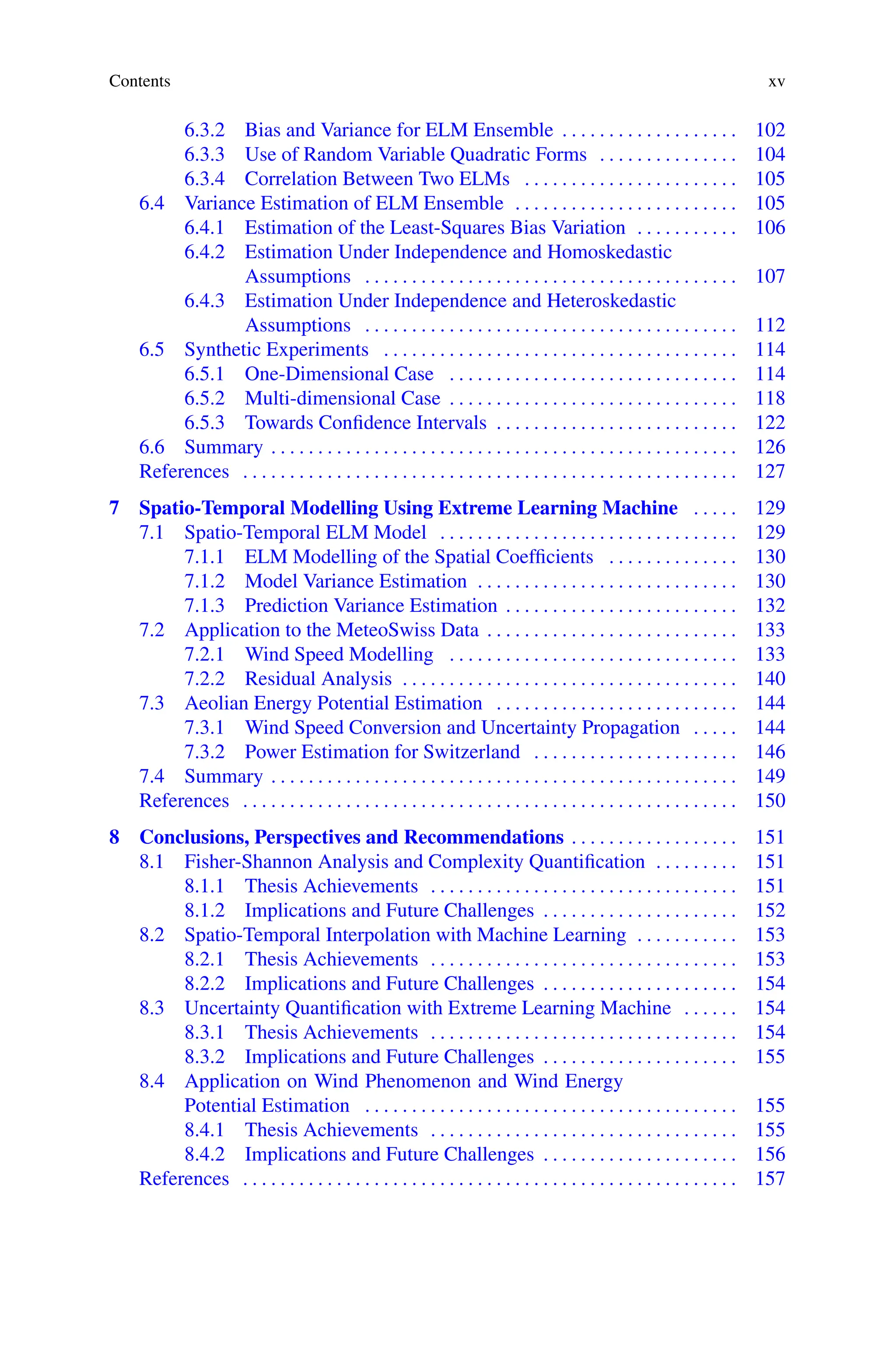 Contents xv
6.3.2 Bias and Variance for ELM Ensemble . . . . . . . . . . . . . . . . . . . 102
6.3.3 Use of Random Variable Quadratic Forms . . . . . . . . . . . . . . . 104
6.3.4 Correlation Between Two ELMs . . . . . . . . . . . . . . . . . . . . . . . 105
6.4 Variance Estimation of ELM Ensemble . . . . . . . . . . . . . . . . . . . . . . . . 105
6.4.1 Estimation of the Least-Squares Bias Variation . . . . . . . . . . . 106
6.4.2 Estimation Under Independence and Homoskedastic
Assumptions . . . . . . . . . . . . . . . . . . . . . . . . . . . . . . . . . . . . . . . . 107
6.4.3 Estimation Under Independence and Heteroskedastic
Assumptions . . . . . . . . . . . . . . . . . . . . . . . . . . . . . . . . . . . . . . . . 112
6.5 Synthetic Experiments . . . . . . . . . . . . . . . . . . . . . . . . . . . . . . . . . . . . . . 114
6.5.1 One-Dimensional Case . . . . . . . . . . . . . . . . . . . . . . . . . . . . . . . 114
6.5.2 Multi-dimensional Case . . . . . . . . . . . . . . . . . . . . . . . . . . . . . . . 118
6.5.3 Towards Confidence Intervals . . . . . . . . . . . . . . . . . . . . . . . . . . 122
6.6 Summary . . . . . . . . . . . . . . . . . . . . . . . . . . . . . . . . . . . . . . . . . . . . . . . . . . 126
References . . . . . . . . . . . . . . . . . . . . . . . . . . . . . . . . . . . . . . . . . . . . . . . . . . . . . 127
7 Spatio-Temporal Modelling Using Extreme Learning Machine . . . . . 129
7.1 Spatio-Temporal ELM Model . . . . . . . . . . . . . . . . . . . . . . . . . . . . . . . . 129
7.1.1 ELM Modelling of the Spatial Coefficients . . . . . . . . . . . . . . 130
7.1.2 Model Variance Estimation . . . . . . . . . . . . . . . . . . . . . . . . . . . . 130
7.1.3 Prediction Variance Estimation . . . . . . . . . . . . . . . . . . . . . . . . . 132
7.2 Application to the MeteoSwiss Data . . . . . . . . . . . . . . . . . . . . . . . . . . . 133
7.2.1 Wind Speed Modelling . . . . . . . . . . . . . . . . . . . . . . . . . . . . . . . 133
7.2.2 Residual Analysis . . . . . . . . . . . . . . . . . . . . . . . . . . . . . . . . . . . . 140
7.3 Aeolian Energy Potential Estimation . . . . . . . . . . . . . . . . . . . . . . . . . . 144
7.3.1 Wind Speed Conversion and Uncertainty Propagation . . . . . 144
7.3.2 Power Estimation for Switzerland . . . . . . . . . . . . . . . . . . . . . . 146
7.4 Summary . . . . . . . . . . . . . . . . . . . . . . . . . . . . . . . . . . . . . . . . . . . . . . . . . . 149
References . . . . . . . . . . . . . . . . . . . . . . . . . . . . . . . . . . . . . . . . . . . . . . . . . . . . . 150
8 Conclusions, Perspectives and Recommendations . . . . . . . . . . . . . . . . . . 151
8.1 Fisher-Shannon Analysis and Complexity Quantification . . . . . . . . . 151
8.1.1 Thesis Achievements . . . . . . . . . . . . . . . . . . . . . . . . . . . . . . . . . 151
8.1.2 Implications and Future Challenges . . . . . . . . . . . . . . . . . . . . . 152
8.2 Spatio-Temporal Interpolation with Machine Learning . . . . . . . . . . . 153
8.2.1 Thesis Achievements . . . . . . . . . . . . . . . . . . . . . . . . . . . . . . . . . 153
8.2.2 Implications and Future Challenges . . . . . . . . . . . . . . . . . . . . . 154
8.3 Uncertainty Quantification with Extreme Learning Machine . . . . . . 154
8.3.1 Thesis Achievements . . . . . . . . . . . . . . . . . . . . . . . . . . . . . . . . . 154
8.3.2 Implications and Future Challenges . . . . . . . . . . . . . . . . . . . . . 155
8.4 Application on Wind Phenomenon and Wind Energy
Potential Estimation . . . . . . . . . . . . . . . . . . . . . . . . . . . . . . . . . . . . . . . . 155
8.4.1 Thesis Achievements . . . . . . . . . . . . . . . . . . . . . . . . . . . . . . . . . 155
8.4.2 Implications and Future Challenges . . . . . . . . . . . . . . . . . . . . . 156
References . . . . . . . . . . . . . . . . . . . . . . . . . . . . . . . . . . . . . . . . . . . . . . . . . . . . . 157
 