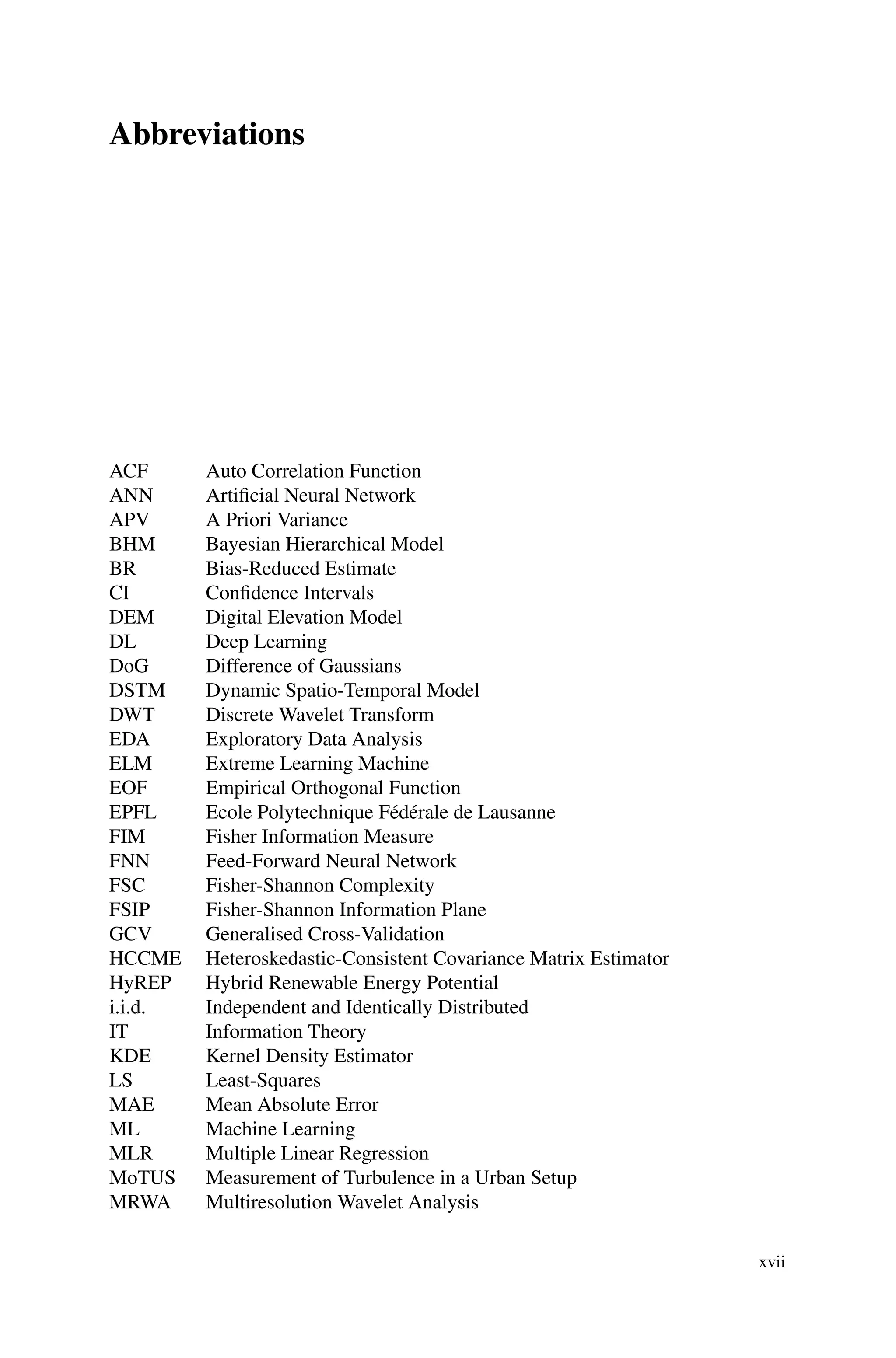 Abbreviations
ACF Auto Correlation Function
ANN Artificial Neural Network
APV A Priori Variance
BHM Bayesian Hierarchical Model
BR Bias-Reduced Estimate
CI Confidence Intervals
DEM Digital Elevation Model
DL Deep Learning
DoG Difference of Gaussians
DSTM Dynamic Spatio-Temporal Model
DWT Discrete Wavelet Transform
EDA Exploratory Data Analysis
ELM Extreme Learning Machine
EOF Empirical Orthogonal Function
EPFL Ecole Polytechnique Fédérale de Lausanne
FIM Fisher Information Measure
FNN Feed-Forward Neural Network
FSC Fisher-Shannon Complexity
FSIP Fisher-Shannon Information Plane
GCV Generalised Cross-Validation
HCCME Heteroskedastic-Consistent Covariance Matrix Estimator
HyREP Hybrid Renewable Energy Potential
i.i.d. Independent and Identically Distributed
IT Information Theory
KDE Kernel Density Estimator
LS Least-Squares
MAE Mean Absolute Error
ML Machine Learning
MLR Multiple Linear Regression
MoTUS Measurement of Turbulence in a Urban Setup
MRWA Multiresolution Wavelet Analysis
xvii
 