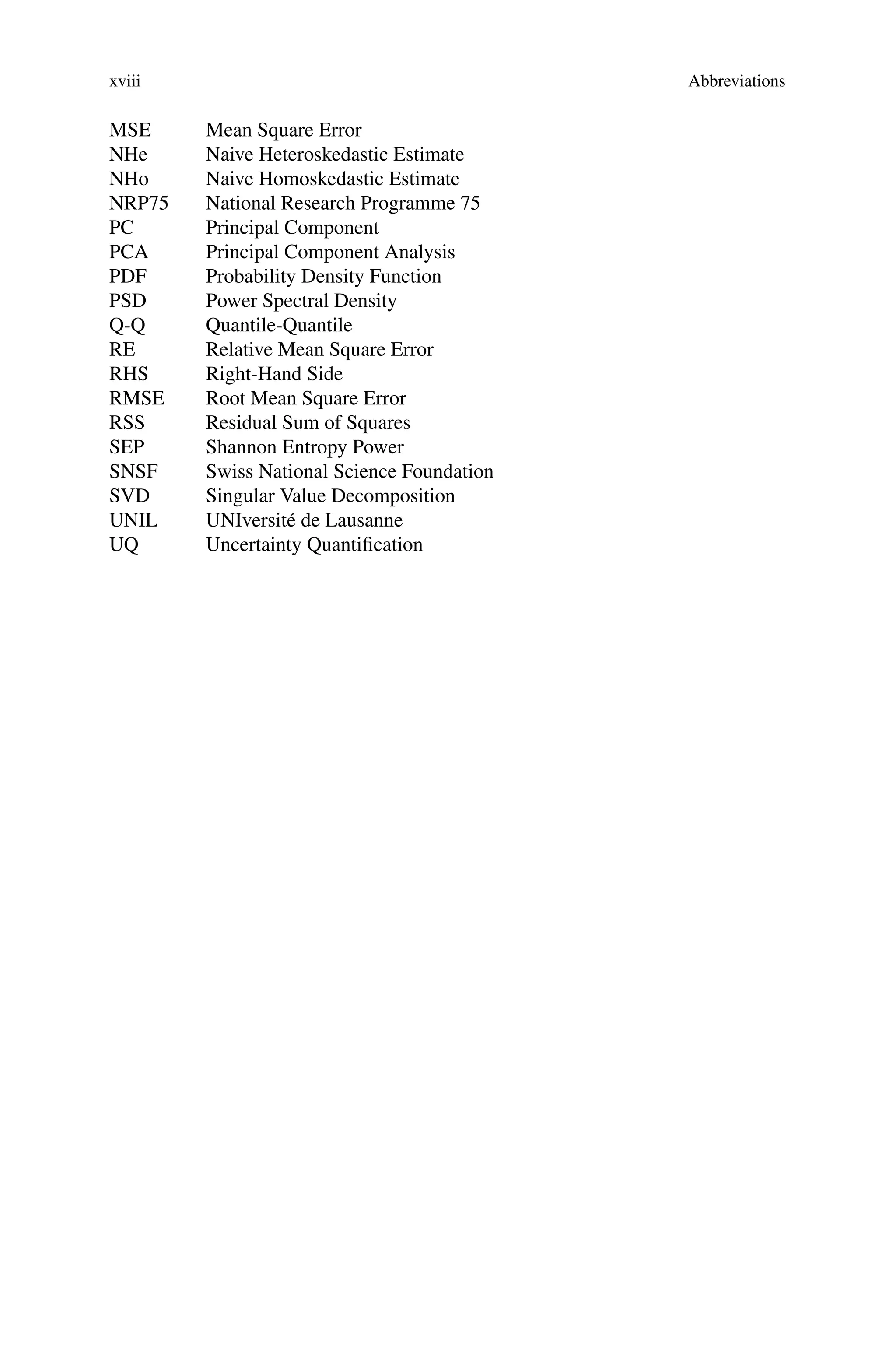 xviii Abbreviations
MSE Mean Square Error
NHe Naive Heteroskedastic Estimate
NHo Naive Homoskedastic Estimate
NRP75 National Research Programme 75
PC Principal Component
PCA Principal Component Analysis
PDF Probability Density Function
PSD Power Spectral Density
Q-Q Quantile-Quantile
RE Relative Mean Square Error
RHS Right-Hand Side
RMSE Root Mean Square Error
RSS Residual Sum of Squares
SEP Shannon Entropy Power
SNSF Swiss National Science Foundation
SVD Singular Value Decomposition
UNIL UNIversité de Lausanne
UQ Uncertainty Quantification
 