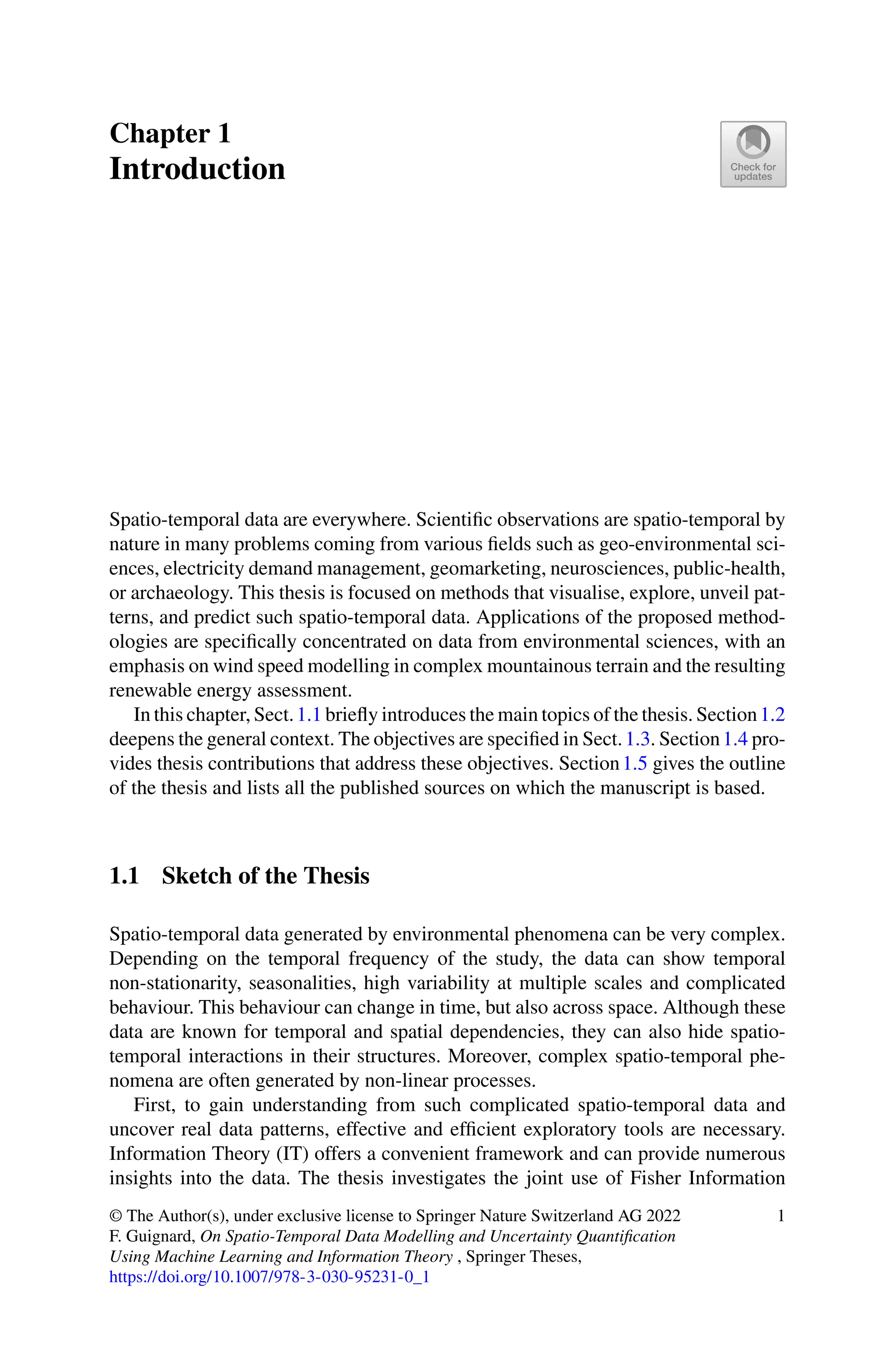 Chapter 1
Introduction
Spatio-temporal data are everywhere. Scientific observations are spatio-temporal by
nature in many problems coming from various fields such as geo-environmental sci-
ences, electricity demand management, geomarketing, neurosciences, public-health,
or archaeology. This thesis is focused on methods that visualise, explore, unveil pat-
terns, and predict such spatio-temporal data. Applications of the proposed method-
ologies are specifically concentrated on data from environmental sciences, with an
emphasis on wind speed modelling in complex mountainous terrain and the resulting
renewable energy assessment.
In this chapter, Sect.1.1 briefly introduces the main topics of the thesis. Section1.2
deepens the general context. The objectives are specified in Sect.1.3. Section1.4 pro-
vides thesis contributions that address these objectives. Section1.5 gives the outline
of the thesis and lists all the published sources on which the manuscript is based.
1.1 Sketch of the Thesis
Spatio-temporal data generated by environmental phenomena can be very complex.
Depending on the temporal frequency of the study, the data can show temporal
non-stationarity, seasonalities, high variability at multiple scales and complicated
behaviour. This behaviour can change in time, but also across space. Although these
data are known for temporal and spatial dependencies, they can also hide spatio-
temporal interactions in their structures. Moreover, complex spatio-temporal phe-
nomena are often generated by non-linear processes.
First, to gain understanding from such complicated spatio-temporal data and
uncover real data patterns, effective and efficient exploratory tools are necessary.
Information Theory (IT) offers a convenient framework and can provide numerous
insights into the data. The thesis investigates the joint use of Fisher Information
© The Author(s), under exclusive license to Springer Nature Switzerland AG 2022
F. Guignard, On Spatio-Temporal Data Modelling and Uncertainty Quantification
Using Machine Learning and Information Theory , Springer Theses,
https://doi.org/10.1007/978-3-030-95231-0_1
1
 