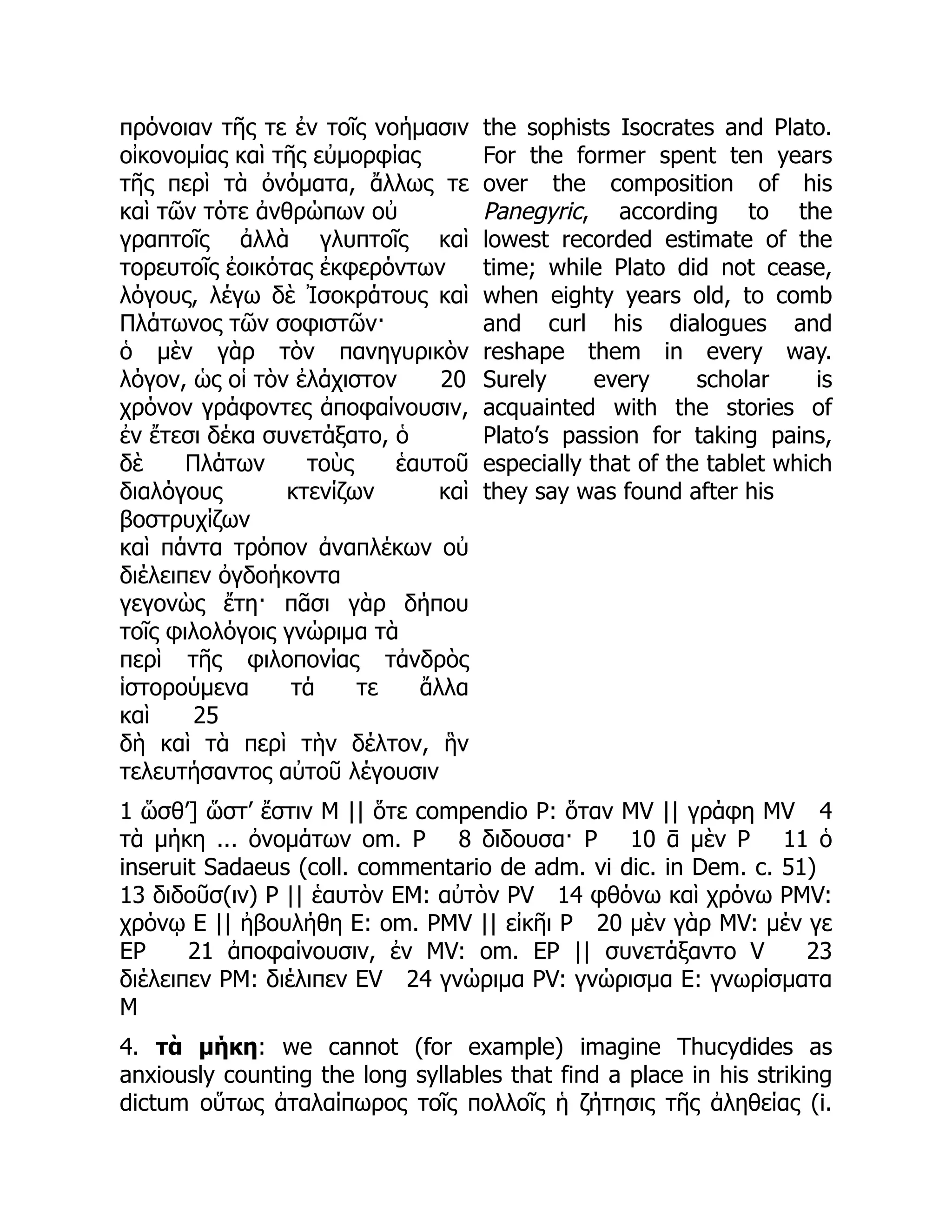 πρόνοιαν τῆς τε ἐν τοῖς νοήμασιν
οἰκονομίας καὶ τῆς εὐμορφίας
τῆς περὶ τὰ ὀνόματα, ἄλλως τε
καὶ τῶν τότε ἀνθρώπων οὐ
γραπτοῖς ἀλλὰ γλυπτοῖς καὶ
τορευτοῖς ἐοικότας ἐκφερόντων
λόγους, λέγω δὲ Ἰσοκράτους καὶ
Πλάτωνος τῶν σοφιστῶν·
ὁ μὲν γὰρ τὸν πανηγυρικὸν
λόγον, ὡς οἱ τὸν ἐλάχιστον 20
χρόνον γράφοντες ἀποφαίνουσιν,
ἐν ἔτεσι δέκα συνετάξατο, ὁ
δὲ Πλάτων τοὺς ἑαυτοῦ
διαλόγους κτενίζων καὶ
βοστρυχίζων
καὶ πάντα τρόπον ἀναπλέκων οὐ
διέλειπεν ὀγδοήκοντα
γεγονὼς ἔτη· πᾶσι γὰρ δήπου
τοῖς φιλολόγοις γνώριμα τὰ
περὶ τῆς φιλοπονίας τἀνδρὸς
ἱστορούμενα τά τε ἄλλα
καὶ 25
δὴ καὶ τὰ περὶ τὴν δέλτον, ἣν
τελευτήσαντος αὐτοῦ λέγουσιν
the sophists Isocrates and Plato.
For the former spent ten years
over the composition of his
Panegyric, according to the
lowest recorded estimate of the
time; while Plato did not cease,
when eighty years old, to comb
and curl his dialogues and
reshape them in every way.
Surely every scholar is
acquainted with the stories of
Plato’s passion for taking pains,
especially that of the tablet which
they say was found after his
1 ὥσθ’] ὥστ’ ἔστιν M || ὅτε compendio P: ὅταν MV || γράφη MV 4
τὰ μήκη ... ὀνομάτων om. P 8 διδουσα· P 10 ᾱ μὲν P 11 ὁ
inseruit Sadaeus (coll. commentario de adm. vi dic. in Dem. c. 51)
13 διδοῦσ(ιν) P || ἑαυτὸν EM: αὐτὸν PV 14 φθόνω καὶ χρόνω PMV:
χρόνῳ E || ἠβουλήθη E: om. PMV || εἰκῆι P 20 μὲν γὰρ MV: μέν γε
EP 21 ἀποφαίνουσιν, ἐν MV: om. EP || συνετάξαντο V 23
διέλειπεν PM: διέλιπεν EV 24 γνώριμα PV: γνώρισμα E: γνωρίσματα
M
4. τὰ μήκη: we cannot (for example) imagine Thucydides as
anxiously counting the long syllables that find a place in his striking
dictum οὕτως ἀταλαίπωρος τοῖς πολλοῖς ἡ ζήτησις τῆς ἀληθείας (i.
 