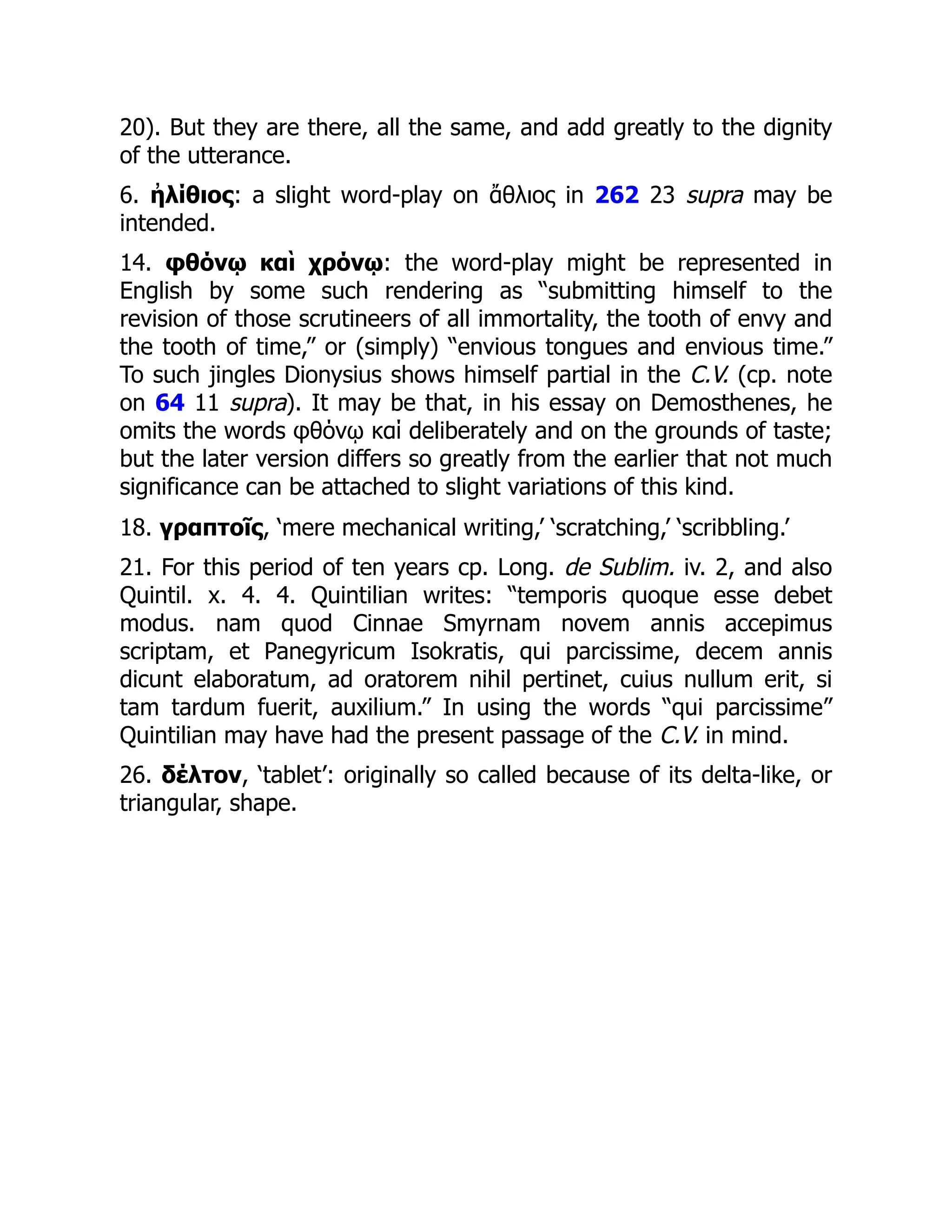 20). But they are there, all the same, and add greatly to the dignity
of the utterance.
6. ἠλίθιος: a slight word-play on ἄθλιος in 262 23 supra may be
intended.
14. φθόνῳ καὶ χρόνῳ: the word-play might be represented in
English by some such rendering as “submitting himself to the
revision of those scrutineers of all immortality, the tooth of envy and
the tooth of time,” or (simply) “envious tongues and envious time.”
To such jingles Dionysius shows himself partial in the C.V. (cp. note
on 64 11 supra). It may be that, in his essay on Demosthenes, he
omits the words φθόνῳ καί deliberately and on the grounds of taste;
but the later version differs so greatly from the earlier that not much
significance can be attached to slight variations of this kind.
18. γραπτοῖς, ‘mere mechanical writing,’ ‘scratching,’ ‘scribbling.’
21. For this period of ten years cp. Long. de Sublim. iv. 2, and also
Quintil. x. 4. 4. Quintilian writes: “temporis quoque esse debet
modus. nam quod Cinnae Smyrnam novem annis accepimus
scriptam, et Panegyricum Isokratis, qui parcissime, decem annis
dicunt elaboratum, ad oratorem nihil pertinet, cuius nullum erit, si
tam tardum fuerit, auxilium.” In using the words “qui parcissime”
Quintilian may have had the present passage of the C.V. in mind.
26. δέλτον, ‘tablet’: originally so called because of its delta-like, or
triangular, shape.
 