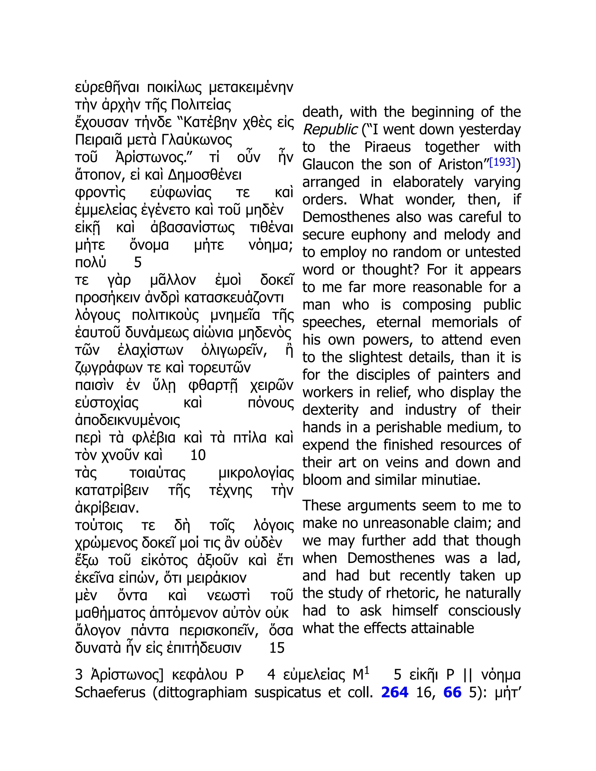 εὑρεθῆναι ποικίλως μετακειμένην
τὴν ἀρχὴν τῆς Πολιτείας
ἔχουσαν τήνδε “Κατέβην χθὲς εἰς
Πειραιᾶ μετὰ Γλαύκωνος
τοῦ Ἀρίστωνος.” τί οὖν ἦν
ἄτοπον, εἰ καὶ Δημοσθένει
φροντὶς εὐφωνίας τε καὶ
ἐμμελείας ἐγένετο καὶ τοῦ μηδὲν
εἰκῇ καὶ ἀβασανίστως τιθέναι
μήτε ὄνομα μήτε νόημα;
πολύ 5
τε γὰρ μᾶλλον ἐμοὶ δοκεῖ
προσήκειν ἀνδρὶ κατασκευάζοντι
λόγους πολιτικοὺς μνημεῖα τῆς
ἑαυτοῦ δυνάμεως αἰώνια μηδενὸς
τῶν ἐλαχίστων ὀλιγωρεῖν, ἢ
ζῳγράφων τε καὶ τορευτῶν
παισὶν ἐν ὕλῃ φθαρτῇ χειρῶν
εὐστοχίας καὶ πόνους
ἀποδεικνυμένοις
περὶ τὰ φλέβια καὶ τὰ πτίλα καὶ
τὸν χνοῦν καὶ 10
τὰς τοιαύτας μικρολογίας
κατατρίβειν τῆς τέχνης τὴν
ἀκρίβειαν.
τούτοις τε δὴ τοῖς λόγοις
χρώμενος δοκεῖ μοί τις ἂν οὐδὲν
ἔξω τοῦ εἰκότος ἀξιοῦν καὶ ἔτι
ἐκεῖνα εἰπών, ὅτι μειράκιον
μὲν ὄντα καὶ νεωστὶ τοῦ
μαθήματος ἁπτόμενον αὐτὸν οὐκ
ἄλογον πάντα περισκοπεῖν, ὅσα
δυνατὰ ἦν εἰς ἐπιτήδευσιν 15
death, with the beginning of the
Republic (“I went down yesterday
to the Piraeus together with
Glaucon the son of Ariston”[193])
arranged in elaborately varying
orders. What wonder, then, if
Demosthenes also was careful to
secure euphony and melody and
to employ no random or untested
word or thought? For it appears
to me far more reasonable for a
man who is composing public
speeches, eternal memorials of
his own powers, to attend even
to the slightest details, than it is
for the disciples of painters and
workers in relief, who display the
dexterity and industry of their
hands in a perishable medium, to
expend the finished resources of
their art on veins and down and
bloom and similar minutiae.
These arguments seem to me to
make no unreasonable claim; and
we may further add that though
when Demosthenes was a lad,
and had but recently taken up
the study of rhetoric, he naturally
had to ask himself consciously
what the effects attainable
3 Ἀρίστωνος] κεφάλου P 4 εὐμελείας M1
5 εἰκῆι P || νόημα
Schaeferus (dittographiam suspicatus et coll. 264 16, 66 5): μήτ’
 