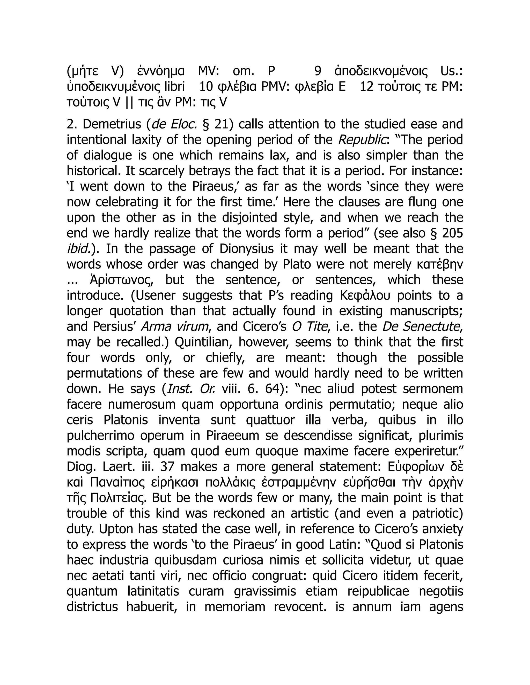 (μήτε V) ἐννόημα MV: om. P 9 ἀποδεικνομένοις Us.:
ὑποδεικνυμένοις libri 10 φλέβια PMV: φλεβία E 12 τούτοις τε PM:
τούτοις V || τις ἂν PM: τις V
2. Demetrius (de Eloc. § 21) calls attention to the studied ease and
intentional laxity of the opening period of the Republic: “The period
of dialogue is one which remains lax, and is also simpler than the
historical. It scarcely betrays the fact that it is a period. For instance:
‘I went down to the Piraeus,’ as far as the words ‘since they were
now celebrating it for the first time.’ Here the clauses are flung one
upon the other as in the disjointed style, and when we reach the
end we hardly realize that the words form a period” (see also § 205
ibid.). In the passage of Dionysius it may well be meant that the
words whose order was changed by Plato were not merely κατέβην
... Ἀρίστωνος, but the sentence, or sentences, which these
introduce. (Usener suggests that P’s reading Κεφάλου points to a
longer quotation than that actually found in existing manuscripts;
and Persius’ Arma virum, and Cicero’s O Tite, i.e. the De Senectute,
may be recalled.) Quintilian, however, seems to think that the first
four words only, or chiefly, are meant: though the possible
permutations of these are few and would hardly need to be written
down. He says (Inst. Or. viii. 6. 64): “nec aliud potest sermonem
facere numerosum quam opportuna ordinis permutatio; neque alio
ceris Platonis inventa sunt quattuor illa verba, quibus in illo
pulcherrimo operum in Piraeeum se descendisse significat, plurimis
modis scripta, quam quod eum quoque maxime facere experiretur.”
Diog. Laert. iii. 37 makes a more general statement: Εὐφορίων δὲ
καὶ Παναίτιος εἰρήκασι πολλάκις ἐστραμμένην εὑρῆσθαι τὴν ἀρχὴν
τῆς Πολιτείας. But be the words few or many, the main point is that
trouble of this kind was reckoned an artistic (and even a patriotic)
duty. Upton has stated the case well, in reference to Cicero’s anxiety
to express the words ‘to the Piraeus’ in good Latin: “Quod si Platonis
haec industria quibusdam curiosa nimis et sollicita videtur, ut quae
nec aetati tanti viri, nec officio congruat: quid Cicero itidem fecerit,
quantum latinitatis curam gravissimis etiam reipublicae negotiis
districtus habuerit, in memoriam revocent. is annum iam agens
 