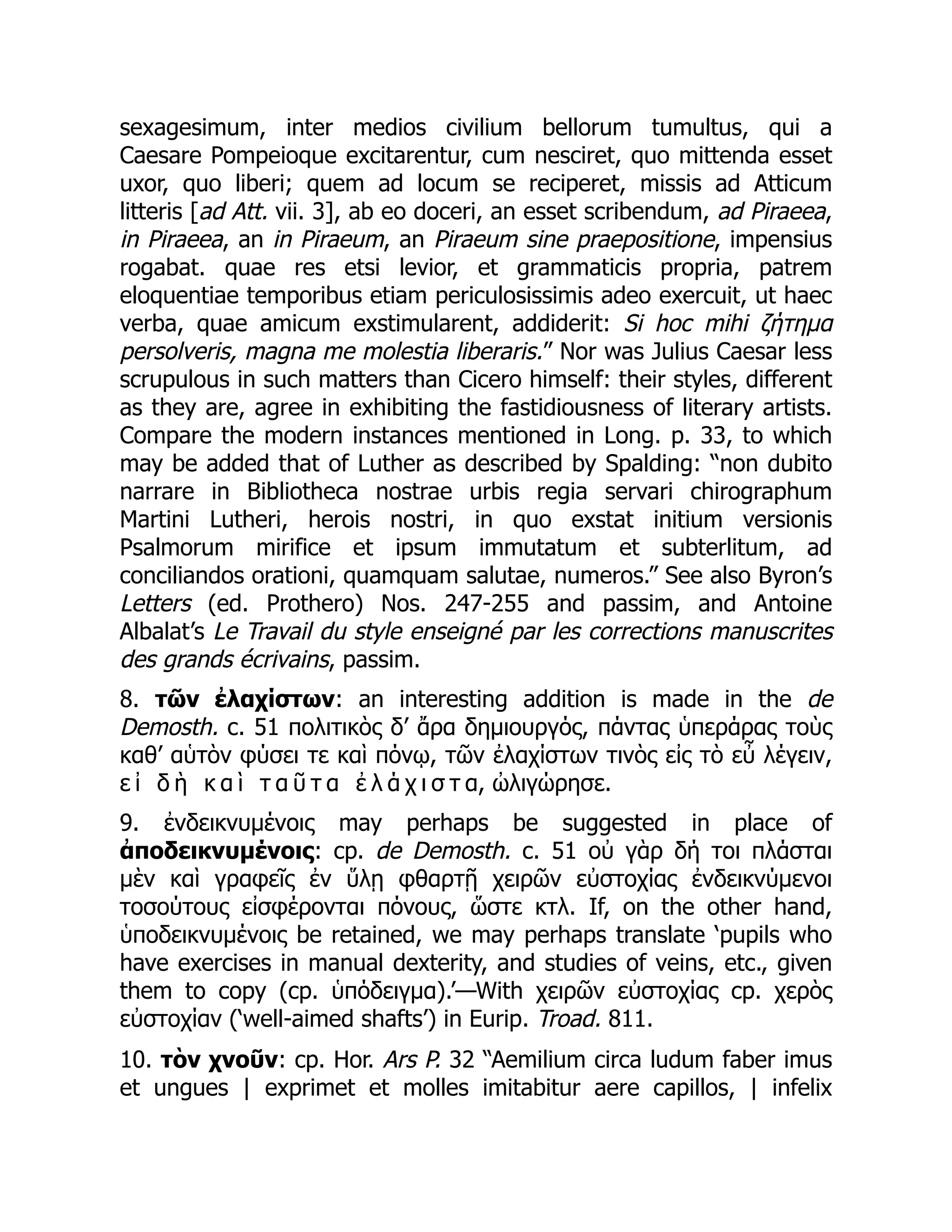 sexagesimum, inter medios civilium bellorum tumultus, qui a
Caesare Pompeioque excitarentur, cum nesciret, quo mittenda esset
uxor, quo liberi; quem ad locum se reciperet, missis ad Atticum
litteris [ad Att. vii. 3], ab eo doceri, an esset scribendum, ad Piraeea,
in Piraeea, an in Piraeum, an Piraeum sine praepositione, impensius
rogabat. quae res etsi levior, et grammaticis propria, patrem
eloquentiae temporibus etiam periculosissimis adeo exercuit, ut haec
verba, quae amicum exstimularent, addiderit: Si hoc mihi ζήτημα
persolveris, magna me molestia liberaris.” Nor was Julius Caesar less
scrupulous in such matters than Cicero himself: their styles, different
as they are, agree in exhibiting the fastidiousness of literary artists.
Compare the modern instances mentioned in Long. p. 33, to which
may be added that of Luther as described by Spalding: “non dubito
narrare in Bibliotheca nostrae urbis regia servari chirographum
Martini Lutheri, herois nostri, in quo exstat initium versionis
Psalmorum mirifice et ipsum immutatum et subterlitum, ad
conciliandos orationi, quamquam salutae, numeros.” See also Byron’s
Letters (ed. Prothero) Nos. 247-255 and passim, and Antoine
Albalat’s Le Travail du style enseigné par les corrections manuscrites
des grands écrivains, passim.
8. τῶν ἐλαχίστων: an interesting addition is made in the de
Demosth. c. 51 πολιτικὸς δ’ ἄρα δημιουργός, πάντας ὑπεράρας τοὺς
καθ’ αὑτὸν φύσει τε καὶ πόνῳ, τῶν ἐλαχίστων τινὸς εἰς τὸ εὖ λέγειν,
ε ἰ δ ὴ κ α ὶ τ α ῦ τ α ἐ λ ά χ ι σ τ α, ὠλιγώρησε.
9. ἐνδεικνυμένοις may perhaps be suggested in place of
ἀποδεικνυμένοις: cp. de Demosth. c. 51 οὐ γὰρ δή τοι πλάσται
μὲν καὶ γραφεῖς ἐν ὕλῃ φθαρτῇ χειρῶν εὐστοχίας ἐνδεικνύμενοι
τοσούτους εἰσφέρονται πόνους, ὥστε κτλ. If, on the other hand,
ὑποδεικνυμένοις be retained, we may perhaps translate ‘pupils who
have exercises in manual dexterity, and studies of veins, etc., given
them to copy (cp. ὑπόδειγμα).’—With χειρῶν εὐστοχίας cp. χερὸς
εὐστοχίαν (‘well-aimed shafts’) in Eurip. Troad. 811.
10. τὸν χνοῦν: cp. Hor. Ars P. 32 “Aemilium circa ludum faber imus
et ungues | exprimet et molles imitabitur aere capillos, | infelix
 