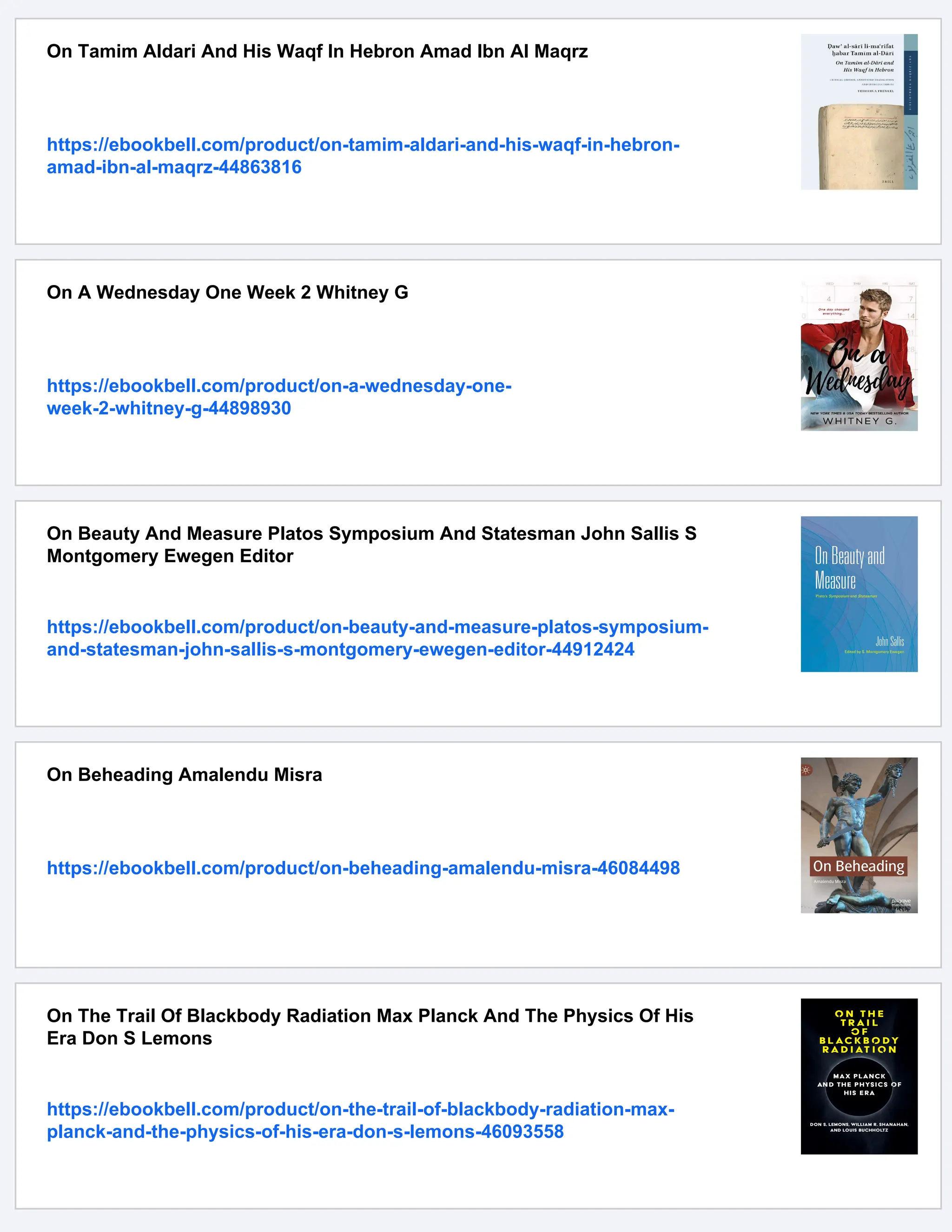 On Tamim Aldari And His Waqf In Hebron Amad Ibn Al Maqrz
https://ebookbell.com/product/on-tamim-aldari-and-his-waqf-in-hebron-
amad-ibn-al-maqrz-44863816
On A Wednesday One Week 2 Whitney G
https://ebookbell.com/product/on-a-wednesday-one-
week-2-whitney-g-44898930
On Beauty And Measure Platos Symposium And Statesman John Sallis S
Montgomery Ewegen Editor
https://ebookbell.com/product/on-beauty-and-measure-platos-symposium-
and-statesman-john-sallis-s-montgomery-ewegen-editor-44912424
On Beheading Amalendu Misra
https://ebookbell.com/product/on-beheading-amalendu-misra-46084498
On The Trail Of Blackbody Radiation Max Planck And The Physics Of His
Era Don S Lemons
https://ebookbell.com/product/on-the-trail-of-blackbody-radiation-max-
planck-and-the-physics-of-his-era-don-s-lemons-46093558
 