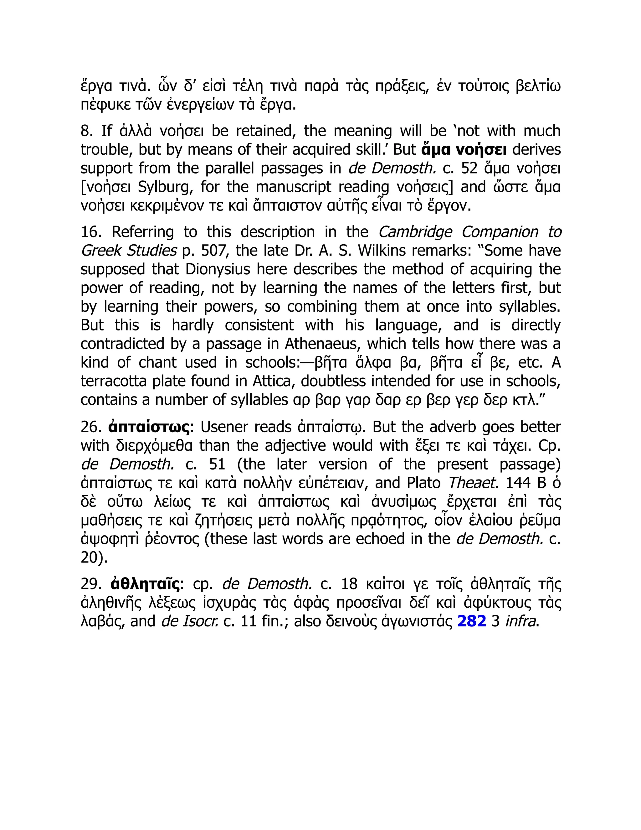 ἔργα τινά. ὧν δ’ εἰσὶ τέλη τινὰ παρὰ τὰς πράξεις, ἐν τούτοις βελτίω
πέφυκε τῶν ἐνεργείων τὰ ἔργα.
8. If ἀλλὰ νοήσει be retained, the meaning will be ‘not with much
trouble, but by means of their acquired skill.’ But ἅμα νοήσει derives
support from the parallel passages in de Demosth. c. 52 ἅμα νοήσει
[νοήσει Sylburg, for the manuscript reading νοήσεις] and ὥστε ἅμα
νοήσει κεκριμένον τε καὶ ἄπταιστον αὐτῆς εἶναι τὸ ἔργον.
16. Referring to this description in the Cambridge Companion to
Greek Studies p. 507, the late Dr. A. S. Wilkins remarks: “Some have
supposed that Dionysius here describes the method of acquiring the
power of reading, not by learning the names of the letters first, but
by learning their powers, so combining them at once into syllables.
But this is hardly consistent with his language, and is directly
contradicted by a passage in Athenaeus, which tells how there was a
kind of chant used in schools:—βῆτα ἄλφα βα, βῆτα εἶ βε, etc. A
terracotta plate found in Attica, doubtless intended for use in schools,
contains a number of syllables αρ βαρ γαρ δαρ ερ βερ γερ δερ κτλ.”
26. ἀπταίστως: Usener reads ἀπταίστῳ. But the adverb goes better
with διερχόμεθα than the adjective would with ἕξει τε καὶ τάχει. Cp.
de Demosth. c. 51 (the later version of the present passage)
ἀπταίστως τε καὶ κατὰ πολλὴν εὐπέτειαν, and Plato Theaet. 144 B ὁ
δὲ οὕτω λείως τε καὶ ἀπταίστως καὶ ἀνυσίμως ἔρχεται ἐπὶ τὰς
μαθήσεις τε καὶ ζητήσεις μετὰ πολλῆς πρᾳότητος, οἷον ἐλαίου ῥεῦμα
ἀψοφητὶ ῥέοντος (these last words are echoed in the de Demosth. c.
20).
29. ἀθληταῖς: cp. de Demosth. c. 18 καίτοι γε τοῖς ἀθληταῖς τῆς
ἀληθινῆς λέξεως ἰσχυρὰς τὰς ἁφὰς προσεῖναι δεῖ καὶ ἀφύκτους τὰς
λαβάς, and de Isocr. c. 11 fin.; also δεινοὺς ἀγωνιστάς 282 3 infra.
 