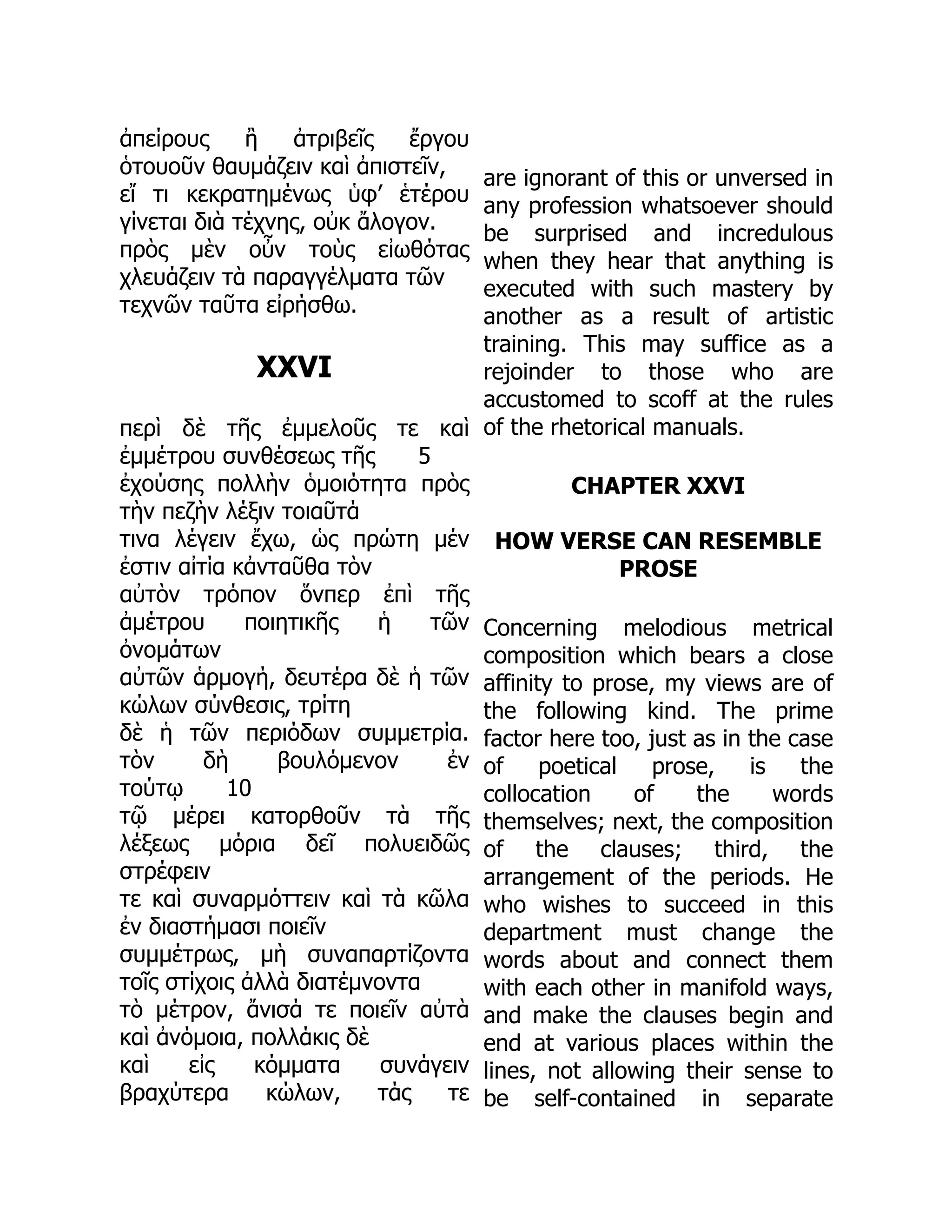 ἀπείρους ἢ ἀτριβεῖς ἔργου
ὁτουοῦν θαυμάζειν καὶ ἀπιστεῖν,
εἴ τι κεκρατημένως ὑφ’ ἑτέρου
γίνεται διὰ τέχνης, οὐκ ἄλογον.
πρὸς μὲν οὖν τοὺς εἰωθότας
χλευάζειν τὰ παραγγέλματα τῶν
τεχνῶν ταῦτα εἰρήσθω.
XXVI
περὶ δὲ τῆς ἐμμελοῦς τε καὶ
ἐμμέτρου συνθέσεως τῆς 5
ἐχούσης πολλὴν ὁμοιότητα πρὸς
τὴν πεζὴν λέξιν τοιαῦτά
τινα λέγειν ἔχω, ὡς πρώτη μέν
ἐστιν αἰτία κἀνταῦθα τὸν
αὐτὸν τρόπον ὅνπερ ἐπὶ τῆς
ἀμέτρου ποιητικῆς ἡ τῶν
ὀνομάτων
αὐτῶν ἁρμογή, δευτέρα δὲ ἡ τῶν
κώλων σύνθεσις, τρίτη
δὲ ἡ τῶν περιόδων συμμετρία.
τὸν δὴ βουλόμενον ἐν
τούτῳ 10
τῷ μέρει κατορθοῦν τὰ τῆς
λέξεως μόρια δεῖ πολυειδῶς
στρέφειν
τε καὶ συναρμόττειν καὶ τὰ κῶλα
ἐν διαστήμασι ποιεῖν
συμμέτρως, μὴ συναπαρτίζοντα
τοῖς στίχοις ἀλλὰ διατέμνοντα
τὸ μέτρον, ἄνισά τε ποιεῖν αὐτὰ
καὶ ἀνόμοια, πολλάκις δὲ
καὶ εἰς κόμματα συνάγειν
βραχύτερα κώλων, τάς τε
are ignorant of this or unversed in
any profession whatsoever should
be surprised and incredulous
when they hear that anything is
executed with such mastery by
another as a result of artistic
training. This may suffice as a
rejoinder to those who are
accustomed to scoff at the rules
of the rhetorical manuals.
CHAPTER XXVI
HOW VERSE CAN RESEMBLE
PROSE
Concerning melodious metrical
composition which bears a close
affinity to prose, my views are of
the following kind. The prime
factor here too, just as in the case
of poetical prose, is the
collocation of the words
themselves; next, the composition
of the clauses; third, the
arrangement of the periods. He
who wishes to succeed in this
department must change the
words about and connect them
with each other in manifold ways,
and make the clauses begin and
end at various places within the
lines, not allowing their sense to
be self-contained in separate
 