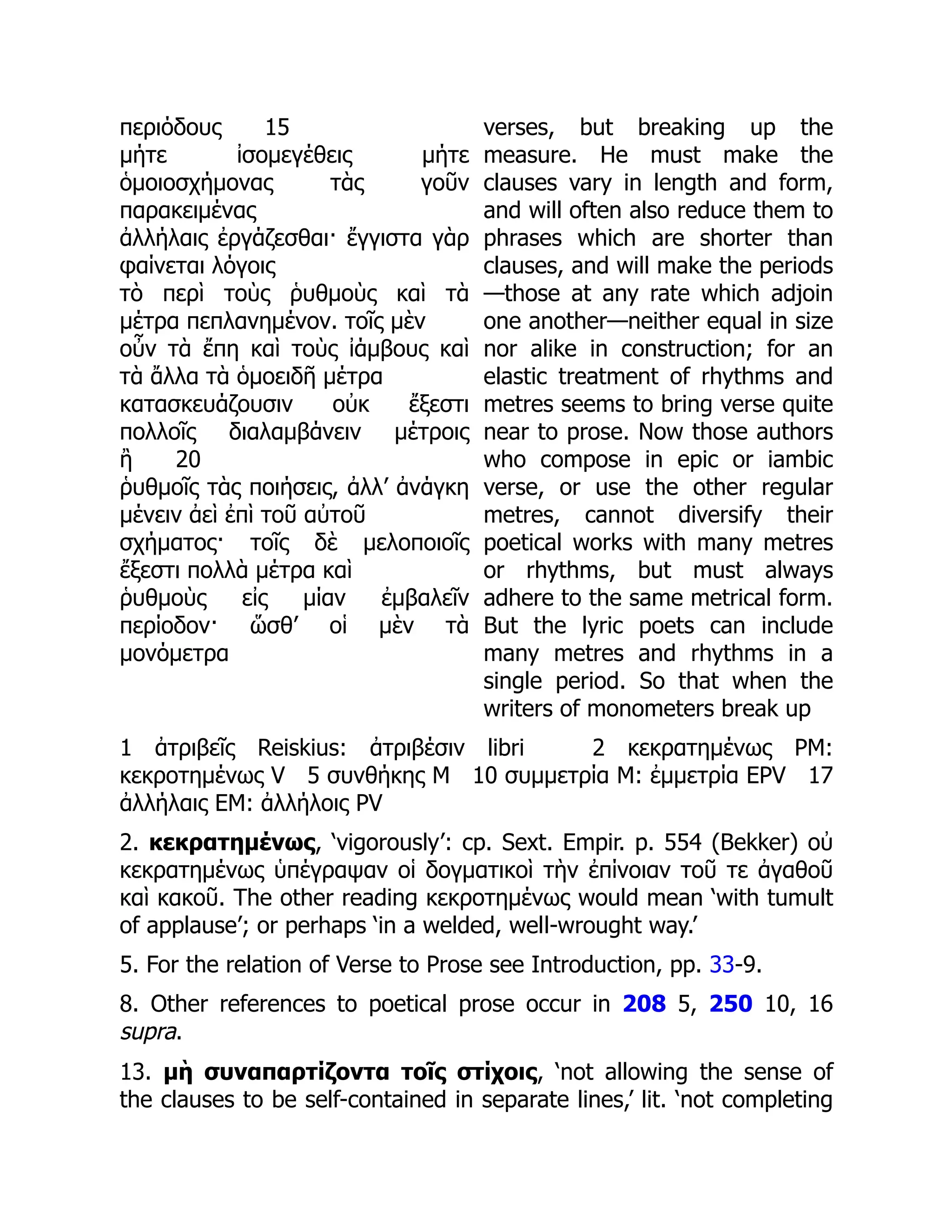 περιόδους 15
μήτε ἰσομεγέθεις μήτε
ὁμοιοσχήμονας τὰς γοῦν
παρακειμένας
ἀλλήλαις ἐργάζεσθαι· ἔγγιστα γὰρ
φαίνεται λόγοις
τὸ περὶ τοὺς ῥυθμοὺς καὶ τὰ
μέτρα πεπλανημένον. τοῖς μὲν
οὖν τὰ ἔπη καὶ τοὺς ἰάμβους καὶ
τὰ ἄλλα τὰ ὁμοειδῆ μέτρα
κατασκευάζουσιν οὐκ ἔξεστι
πολλοῖς διαλαμβάνειν μέτροις
ἢ 20
ῥυθμοῖς τὰς ποιήσεις, ἀλλ’ ἀνάγκη
μένειν ἀεὶ ἐπὶ τοῦ αὐτοῦ
σχήματος· τοῖς δὲ μελοποιοῖς
ἔξεστι πολλὰ μέτρα καὶ
ῥυθμοὺς εἰς μίαν ἐμβαλεῖν
περίοδον· ὥσθ’ οἱ μὲν τὰ
μονόμετρα
verses, but breaking up the
measure. He must make the
clauses vary in length and form,
and will often also reduce them to
phrases which are shorter than
clauses, and will make the periods
—those at any rate which adjoin
one another—neither equal in size
nor alike in construction; for an
elastic treatment of rhythms and
metres seems to bring verse quite
near to prose. Now those authors
who compose in epic or iambic
verse, or use the other regular
metres, cannot diversify their
poetical works with many metres
or rhythms, but must always
adhere to the same metrical form.
But the lyric poets can include
many metres and rhythms in a
single period. So that when the
writers of monometers break up
1 ἀτριβεῖς Reiskius: ἀτριβέσιν libri 2 κεκρατημένως PM:
κεκροτημένως V 5 συνθήκης M 10 συμμετρία M: ἐμμετρία EPV 17
ἀλλήλαις EM: ἀλλήλοις PV
2. κεκρατημένως, ‘vigorously’: cp. Sext. Empir. p. 554 (Bekker) οὐ
κεκρατημένως ὑπέγραψαν οἱ δογματικοὶ τὴν ἐπίνοιαν τοῦ τε ἀγαθοῦ
καὶ κακοῦ. The other reading κεκροτημένως would mean ‘with tumult
of applause’; or perhaps ‘in a welded, well-wrought way.’
5. For the relation of Verse to Prose see Introduction, pp. 33-9.
8. Other references to poetical prose occur in 208 5, 250 10, 16
supra.
13. μὴ συναπαρτίζοντα τοῖς στίχοις, ‘not allowing the sense of
the clauses to be self-contained in separate lines,’ lit. ‘not completing
 