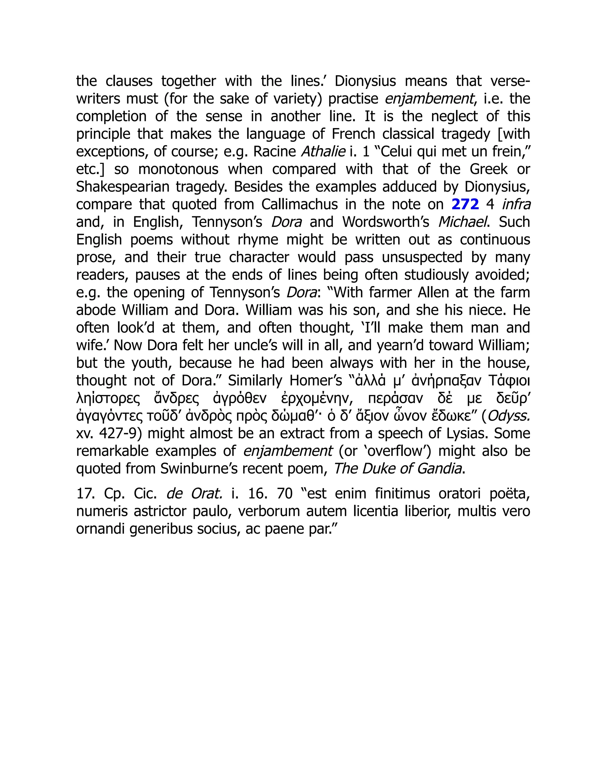 the clauses together with the lines.’ Dionysius means that verse-
writers must (for the sake of variety) practise enjambement, i.e. the
completion of the sense in another line. It is the neglect of this
principle that makes the language of French classical tragedy [with
exceptions, of course; e.g. Racine Athalie i. 1 “Celui qui met un frein,”
etc.] so monotonous when compared with that of the Greek or
Shakespearian tragedy. Besides the examples adduced by Dionysius,
compare that quoted from Callimachus in the note on 272 4 infra
and, in English, Tennyson’s Dora and Wordsworth’s Michael. Such
English poems without rhyme might be written out as continuous
prose, and their true character would pass unsuspected by many
readers, pauses at the ends of lines being often studiously avoided;
e.g. the opening of Tennyson’s Dora: “With farmer Allen at the farm
abode William and Dora. William was his son, and she his niece. He
often look’d at them, and often thought, ‘I’ll make them man and
wife.’ Now Dora felt her uncle’s will in all, and yearn’d toward William;
but the youth, because he had been always with her in the house,
thought not of Dora.” Similarly Homer’s “ἀλλά μ’ ἀνήρπαξαν Τάφιοι
ληίστορες ἄνδρες ἀγρόθεν ἐρχομένην, περάσαν δέ με δεῦρ’
ἀγαγόντες τοῦδ’ ἀνδρὸς πρὸς δώμαθ’· ὁ δ’ ἄξιον ὦνον ἔδωκε” (Odyss.
xv. 427-9) might almost be an extract from a speech of Lysias. Some
remarkable examples of enjambement (or ‘overflow’) might also be
quoted from Swinburne’s recent poem, The Duke of Gandia.
17. Cp. Cic. de Orat. i. 16. 70 “est enim finitimus oratori poëta,
numeris astrictor paulo, verborum autem licentia liberior, multis vero
ornandi generibus socius, ac paene par.”
 
