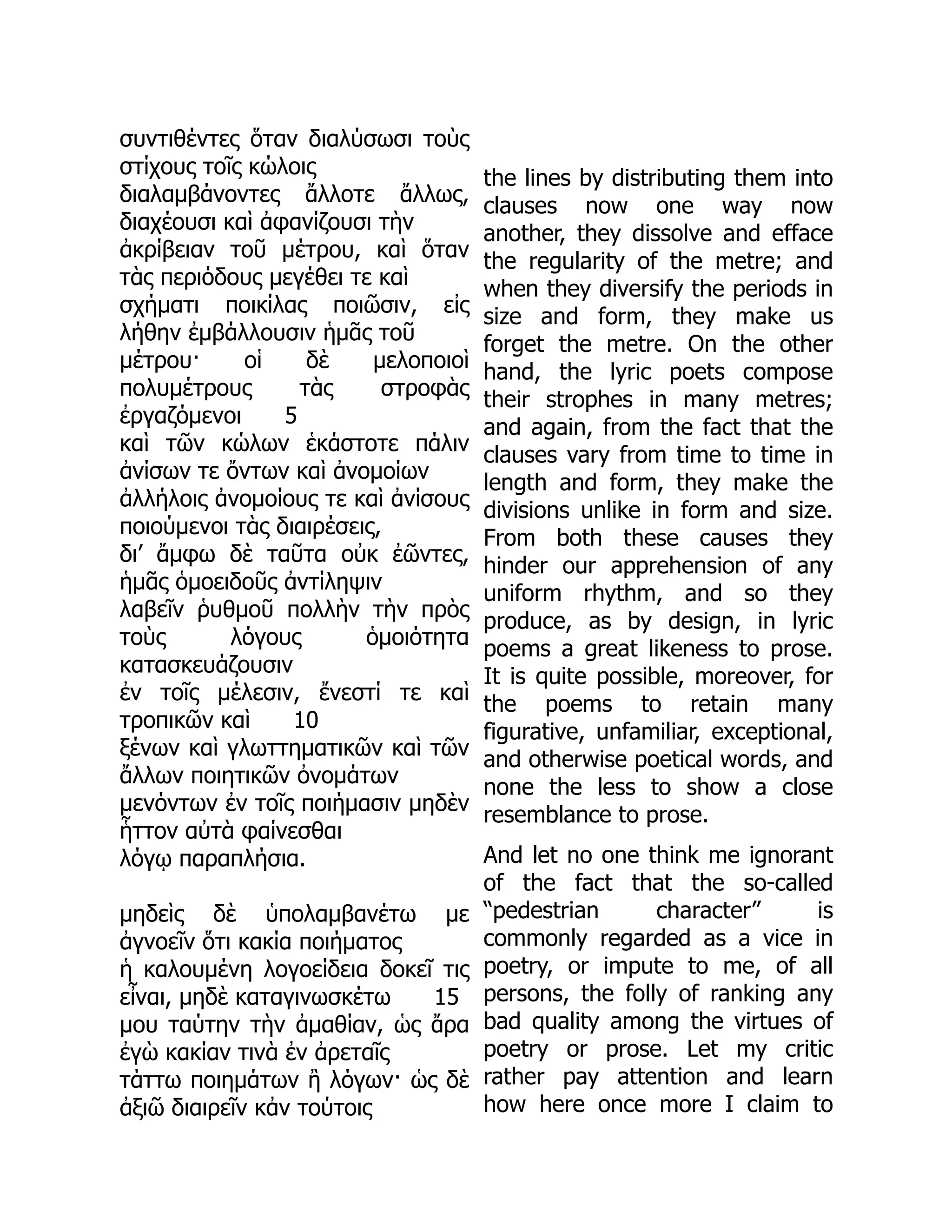 συντιθέντες ὅταν διαλύσωσι τοὺς
στίχους τοῖς κώλοις
διαλαμβάνοντες ἄλλοτε ἄλλως,
διαχέουσι καὶ ἀφανίζουσι τὴν
ἀκρίβειαν τοῦ μέτρου, καὶ ὅταν
τὰς περιόδους μεγέθει τε καὶ
σχήματι ποικίλας ποιῶσιν, εἰς
λήθην ἐμβάλλουσιν ἡμᾶς τοῦ
μέτρου· οἱ δὲ μελοποιοὶ
πολυμέτρους τὰς στροφὰς
ἐργαζόμενοι 5
καὶ τῶν κώλων ἑκάστοτε πάλιν
ἀνίσων τε ὄντων καὶ ἀνομοίων
ἀλλήλοις ἀνομοίους τε καὶ ἀνίσους
ποιούμενοι τὰς διαιρέσεις,
δι’ ἄμφω δὲ ταῦτα οὐκ ἐῶντες,
ἡμᾶς ὁμοειδοῦς ἀντίληψιν
λαβεῖν ῥυθμοῦ πολλὴν τὴν πρὸς
τοὺς λόγους ὁμοιότητα
κατασκευάζουσιν
ἐν τοῖς μέλεσιν, ἔνεστί τε καὶ
τροπικῶν καὶ 10
ξένων καὶ γλωττηματικῶν καὶ τῶν
ἄλλων ποιητικῶν ὀνομάτων
μενόντων ἐν τοῖς ποιήμασιν μηδὲν
ἧττον αὐτὰ φαίνεσθαι
λόγῳ παραπλήσια.
μηδεὶς δὲ ὑπολαμβανέτω με
ἀγνοεῖν ὅτι κακία ποιήματος
ἡ καλουμένη λογοείδεια δοκεῖ τις
εἶναι, μηδὲ καταγινωσκέτω 15
μου ταύτην τὴν ἀμαθίαν, ὡς ἄρα
ἐγὼ κακίαν τινὰ ἐν ἀρεταῖς
τάττω ποιημάτων ἢ λόγων· ὡς δὲ
ἀξιῶ διαιρεῖν κἀν τούτοις
the lines by distributing them into
clauses now one way now
another, they dissolve and efface
the regularity of the metre; and
when they diversify the periods in
size and form, they make us
forget the metre. On the other
hand, the lyric poets compose
their strophes in many metres;
and again, from the fact that the
clauses vary from time to time in
length and form, they make the
divisions unlike in form and size.
From both these causes they
hinder our apprehension of any
uniform rhythm, and so they
produce, as by design, in lyric
poems a great likeness to prose.
It is quite possible, moreover, for
the poems to retain many
figurative, unfamiliar, exceptional,
and otherwise poetical words, and
none the less to show a close
resemblance to prose.
And let no one think me ignorant
of the fact that the so-called
“pedestrian character” is
commonly regarded as a vice in
poetry, or impute to me, of all
persons, the folly of ranking any
bad quality among the virtues of
poetry or prose. Let my critic
rather pay attention and learn
how here once more I claim to
 