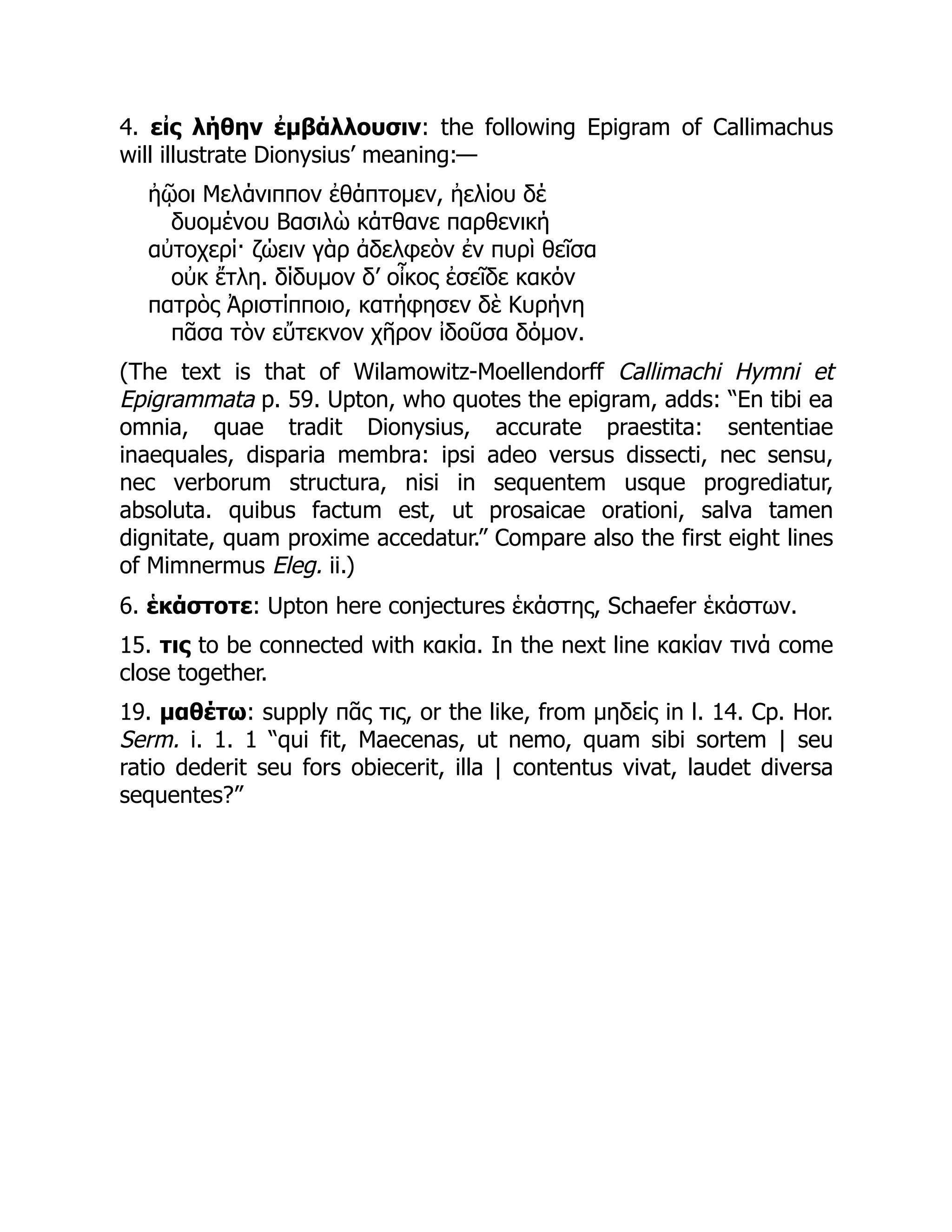 4. εἰς λήθην ἐμβάλλουσιν: the following Epigram of Callimachus
will illustrate Dionysius’ meaning:—
ἠῷοι Μελάνιππον ἐθάπτομεν, ἠελίου δέ
δυομένου Βασιλὼ κάτθανε παρθενική
αὐτοχερί· ζώειν γὰρ ἀδελφεὸν ἐν πυρὶ θεῖσα
οὐκ ἔτλη. δίδυμον δ’ οἶκος ἐσεῖδε κακόν
πατρὸς Ἀριστίπποιο, κατήφησεν δὲ Κυρήνη
πᾶσα τὸν εὔτεκνον χῆρον ἰδοῦσα δόμον.
(The text is that of Wilamowitz-Moellendorff Callimachi Hymni et
Epigrammata p. 59. Upton, who quotes the epigram, adds: “En tibi ea
omnia, quae tradit Dionysius, accurate praestita: sententiae
inaequales, disparia membra: ipsi adeo versus dissecti, nec sensu,
nec verborum structura, nisi in sequentem usque progrediatur,
absoluta. quibus factum est, ut prosaicae orationi, salva tamen
dignitate, quam proxime accedatur.” Compare also the first eight lines
of Mimnermus Eleg. ii.)
6. ἑκάστοτε: Upton here conjectures ἑκάστης, Schaefer ἑκάστων.
15. τις to be connected with κακία. In the next line κακίαν τινά come
close together.
19. μαθέτω: supply πᾶς τις, or the like, from μηδείς in l. 14. Cp. Hor.
Serm. i. 1. 1 “qui fit, Maecenas, ut nemo, quam sibi sortem | seu
ratio dederit seu fors obiecerit, illa | contentus vivat, laudet diversa
sequentes?”
 