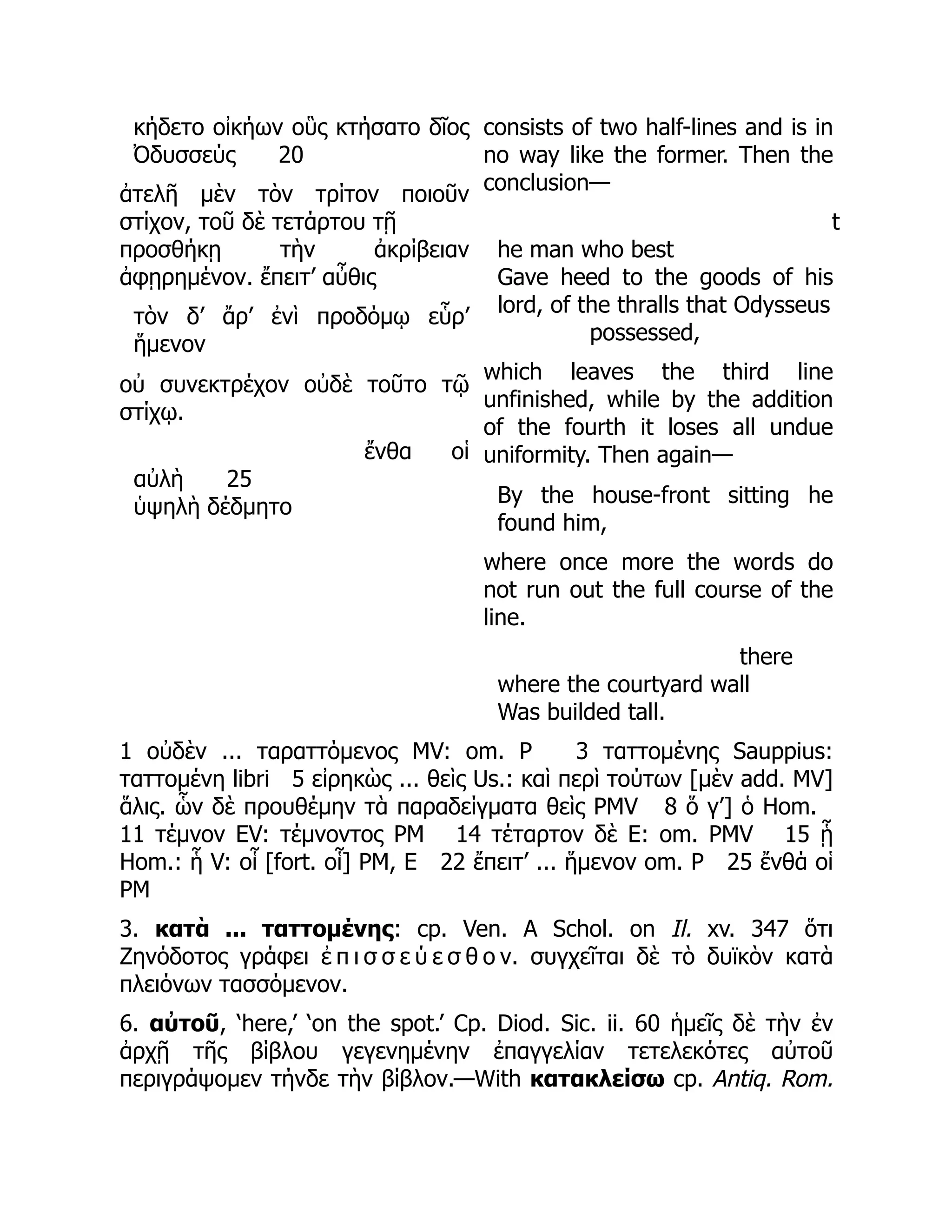 κήδετο οἰκήων οὓς κτήσατο δῖος
Ὀδυσσεύς 20
ἀτελῆ μὲν τὸν τρίτον ποιοῦν
στίχον, τοῦ δὲ τετάρτου τῇ
προσθήκῃ τὴν ἀκρίβειαν
ἀφῃρημένον. ἔπειτ’ αὖθις
τὸν δ’ ἄρ’ ἐνὶ προδόμῳ εὗρ’
ἥμενον
οὐ συνεκτρέχον οὐδὲ τοῦτο τῷ
στίχῳ.
ἔνθα οἱ
αὐλὴ 25
ὑψηλὴ δέδμητο
consists of two half-lines and is in
no way like the former. Then the
conclusion—
t
he man who best
Gave heed to the goods of his
lord, of the thralls that Odysseus
possessed,
which leaves the third line
unfinished, while by the addition
of the fourth it loses all undue
uniformity. Then again—
By the house-front sitting he
found him,
where once more the words do
not run out the full course of the
line.
there
where the courtyard wall
Was builded tall.
1 οὐδὲν ... ταραττόμενος MV: om. P 3 ταττομένης Sauppius:
ταττομένη libri 5 εἰρηκὼς ... θεὶς Us.: καὶ περὶ τούτων [μὲν add. MV]
ἅλις. ὧν δὲ προυθέμην τὰ παραδείγματα θεὶς PMV 8 ὅ γ’] ὁ Hom.
11 τέμνον EV: τέμνοντος PM 14 τέταρτον δὲ E: om. PMV 15 ᾗ
Hom.: ἧ V: οἷ [fort. οἷ] PM, E 22 ἔπειτ’ ... ἥμενον om. P 25 ἔνθά οἱ
PM
3. κατὰ ... ταττομένης: cp. Ven. A Schol. on Il. xv. 347 ὅτι
Ζηνόδοτος γράφει ἐ π ι σ σ ε ύ ε σ θ ο ν. συγχεῖται δὲ τὸ δυϊκὸν κατὰ
πλειόνων τασσόμενον.
6. αὐτοῦ, ‘here,’ ‘on the spot.’ Cp. Diod. Sic. ii. 60 ἡμεῖς δὲ τὴν ἐν
ἀρχῇ τῆς βίβλου γεγενημένην ἐπαγγελίαν τετελεκότες αὐτοῦ
περιγράψομεν τήνδε τὴν βίβλον.—With κατακλείσω cp. Antiq. Rom.
 