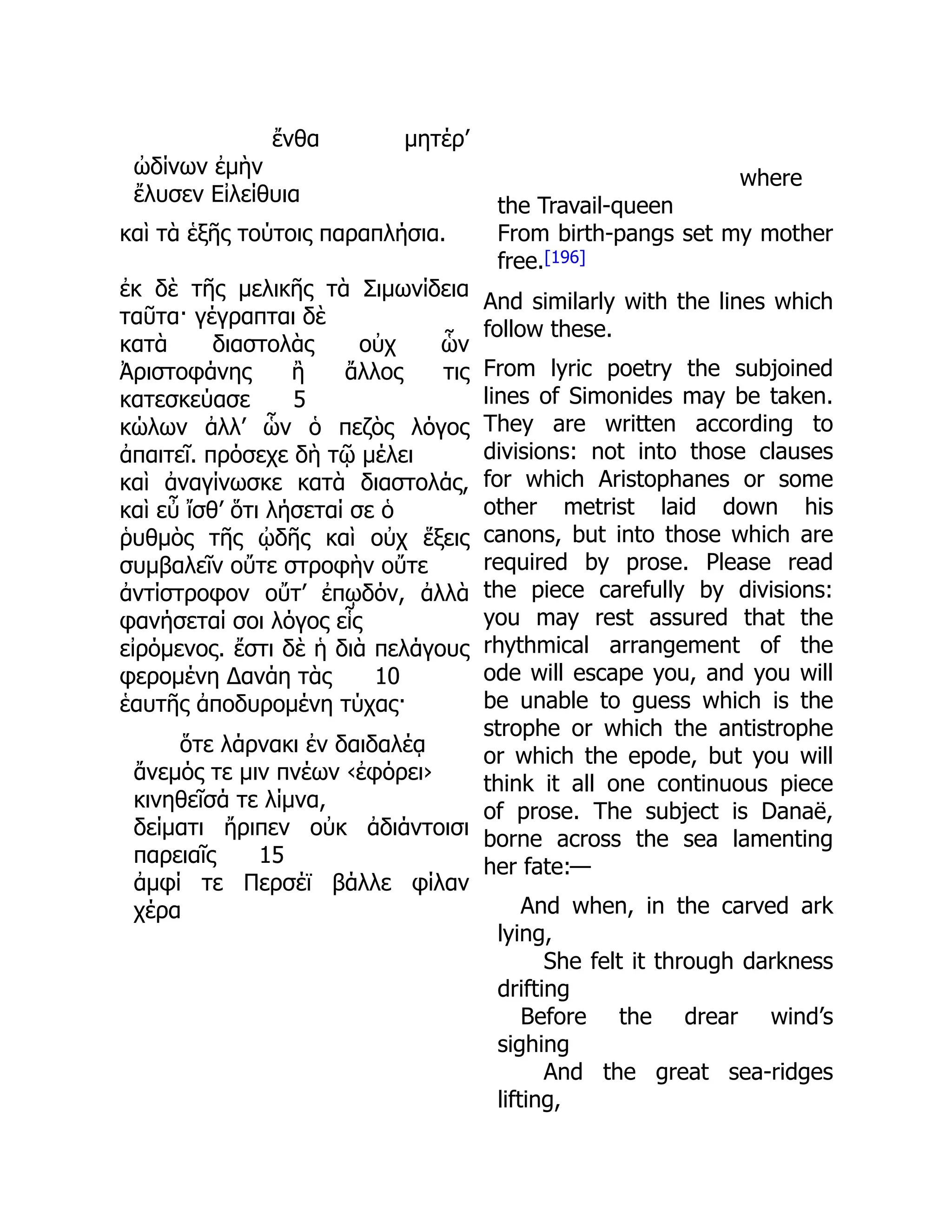 ἔνθα μητέρ’
ὠδίνων ἐμὴν
ἔλυσεν Εἰλείθυια
καὶ τὰ ἑξῆς τούτοις παραπλήσια.
ἐκ δὲ τῆς μελικῆς τὰ Σιμωνίδεια
ταῦτα· γέγραπται δὲ
κατὰ διαστολὰς οὐχ ὧν
Ἀριστοφάνης ἢ ἄλλος τις
κατεσκεύασε 5
κώλων ἀλλ’ ὧν ὁ πεζὸς λόγος
ἀπαιτεῖ. πρόσεχε δὴ τῷ μέλει
καὶ ἀναγίνωσκε κατὰ διαστολάς,
καὶ εὖ ἴσθ’ ὅτι λήσεταί σε ὁ
ῥυθμὸς τῆς ᾠδῆς καὶ οὐχ ἕξεις
συμβαλεῖν οὔτε στροφὴν οὔτε
ἀντίστροφον οὔτ’ ἐπῳδόν, ἀλλὰ
φανήσεταί σοι λόγος εἷς
εἰρόμενος. ἔστι δὲ ἡ διὰ πελάγους
φερομένη Δανάη τὰς 10
ἑαυτῆς ἀποδυρομένη τύχας·
ὅτε λάρνακι ἐν δαιδαλέᾳ
ἄνεμός τε μιν πνέων ‹ἐφόρει›
κινηθεῖσά τε λίμνα,
δείματι ἤριπεν οὐκ ἀδιάντοισι
παρειαῖς 15
ἀμφί τε Περσέϊ βάλλε φίλαν
χέρα
where
the Travail-queen
From birth-pangs set my mother
free.[196]
And similarly with the lines which
follow these.
From lyric poetry the subjoined
lines of Simonides may be taken.
They are written according to
divisions: not into those clauses
for which Aristophanes or some
other metrist laid down his
canons, but into those which are
required by prose. Please read
the piece carefully by divisions:
you may rest assured that the
rhythmical arrangement of the
ode will escape you, and you will
be unable to guess which is the
strophe or which the antistrophe
or which the epode, but you will
think it all one continuous piece
of prose. The subject is Danaë,
borne across the sea lamenting
her fate:—
And when, in the carved ark
lying,
She felt it through darkness
drifting
Before the drear wind’s
sighing
And the great sea-ridges
lifting,
 